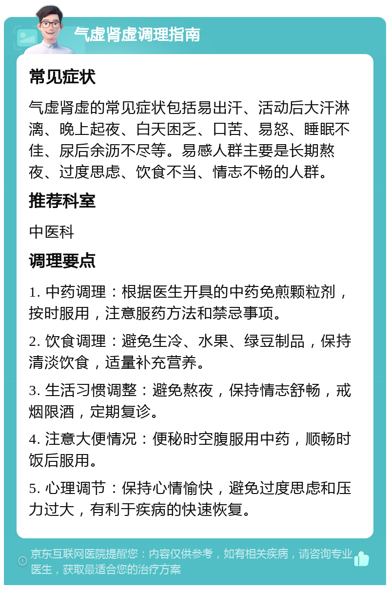 气虚肾虚调理指南 常见症状 气虚肾虚的常见症状包括易出汗、活动后大汗淋漓、晚上起夜、白天困乏、口苦、易怒、睡眠不佳、尿后余沥不尽等。易感人群主要是长期熬夜、过度思虑、饮食不当、情志不畅的人群。 推荐科室 中医科 调理要点 1. 中药调理：根据医生开具的中药免煎颗粒剂，按时服用，注意服药方法和禁忌事项。 2. 饮食调理：避免生冷、水果、绿豆制品，保持清淡饮食，适量补充营养。 3. 生活习惯调整：避免熬夜，保持情志舒畅，戒烟限酒，定期复诊。 4. 注意大便情况：便秘时空腹服用中药，顺畅时饭后服用。 5. 心理调节：保持心情愉快，避免过度思虑和压力过大，有利于疾病的快速恢复。