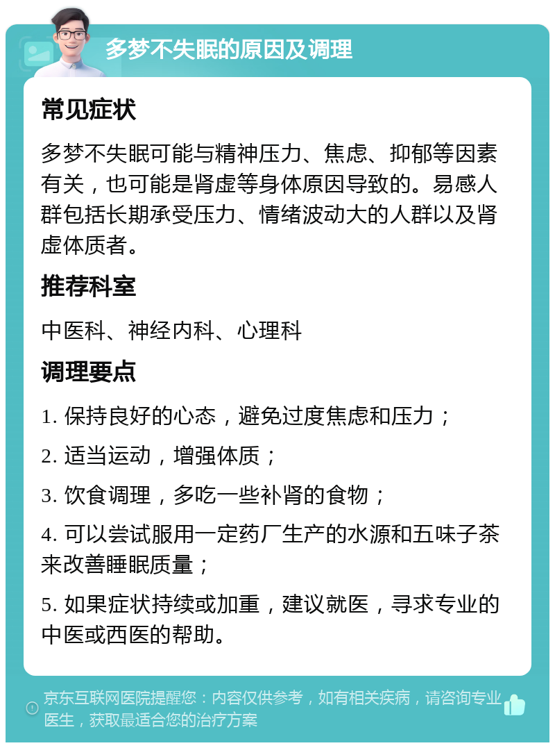 多梦不失眠的原因及调理 常见症状 多梦不失眠可能与精神压力、焦虑、抑郁等因素有关，也可能是肾虚等身体原因导致的。易感人群包括长期承受压力、情绪波动大的人群以及肾虚体质者。 推荐科室 中医科、神经内科、心理科 调理要点 1. 保持良好的心态，避免过度焦虑和压力； 2. 适当运动，增强体质； 3. 饮食调理，多吃一些补肾的食物； 4. 可以尝试服用一定药厂生产的水源和五味子茶来改善睡眠质量； 5. 如果症状持续或加重，建议就医，寻求专业的中医或西医的帮助。