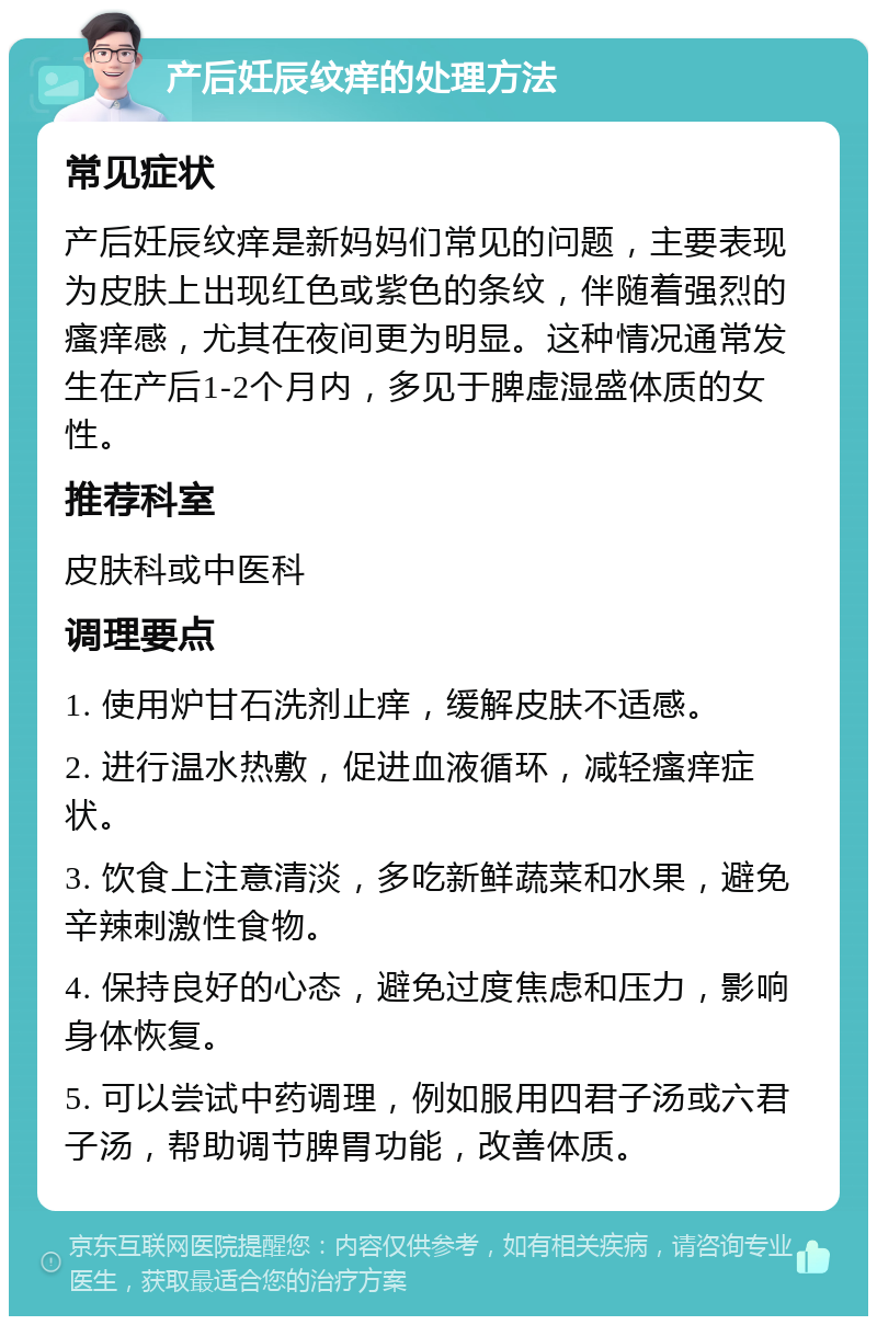 产后妊辰纹痒的处理方法 常见症状 产后妊辰纹痒是新妈妈们常见的问题，主要表现为皮肤上出现红色或紫色的条纹，伴随着强烈的瘙痒感，尤其在夜间更为明显。这种情况通常发生在产后1-2个月内，多见于脾虚湿盛体质的女性。 推荐科室 皮肤科或中医科 调理要点 1. 使用炉甘石洗剂止痒，缓解皮肤不适感。 2. 进行温水热敷，促进血液循环，减轻瘙痒症状。 3. 饮食上注意清淡，多吃新鲜蔬菜和水果，避免辛辣刺激性食物。 4. 保持良好的心态，避免过度焦虑和压力，影响身体恢复。 5. 可以尝试中药调理，例如服用四君子汤或六君子汤，帮助调节脾胃功能，改善体质。