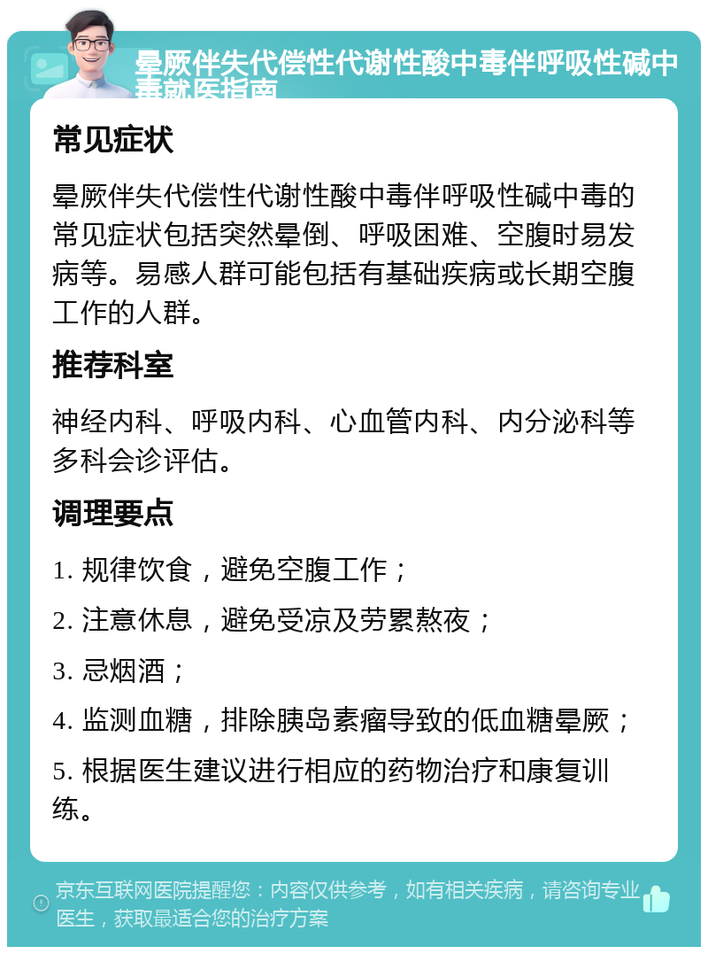 晕厥伴失代偿性代谢性酸中毒伴呼吸性碱中毒就医指南 常见症状 晕厥伴失代偿性代谢性酸中毒伴呼吸性碱中毒的常见症状包括突然晕倒、呼吸困难、空腹时易发病等。易感人群可能包括有基础疾病或长期空腹工作的人群。 推荐科室 神经内科、呼吸内科、心血管内科、内分泌科等多科会诊评估。 调理要点 1. 规律饮食，避免空腹工作； 2. 注意休息，避免受凉及劳累熬夜； 3. 忌烟酒； 4. 监测血糖，排除胰岛素瘤导致的低血糖晕厥； 5. 根据医生建议进行相应的药物治疗和康复训练。