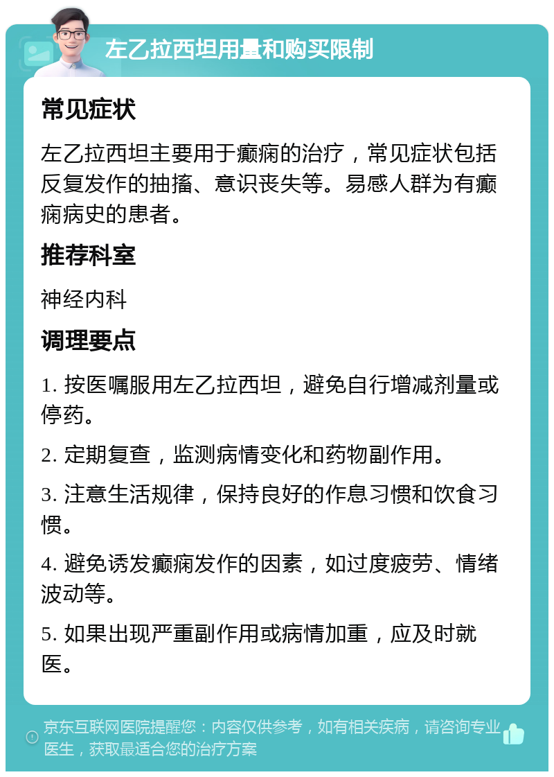 左乙拉西坦用量和购买限制 常见症状 左乙拉西坦主要用于癫痫的治疗，常见症状包括反复发作的抽搐、意识丧失等。易感人群为有癫痫病史的患者。 推荐科室 神经内科 调理要点 1. 按医嘱服用左乙拉西坦，避免自行增减剂量或停药。 2. 定期复查，监测病情变化和药物副作用。 3. 注意生活规律，保持良好的作息习惯和饮食习惯。 4. 避免诱发癫痫发作的因素，如过度疲劳、情绪波动等。 5. 如果出现严重副作用或病情加重，应及时就医。