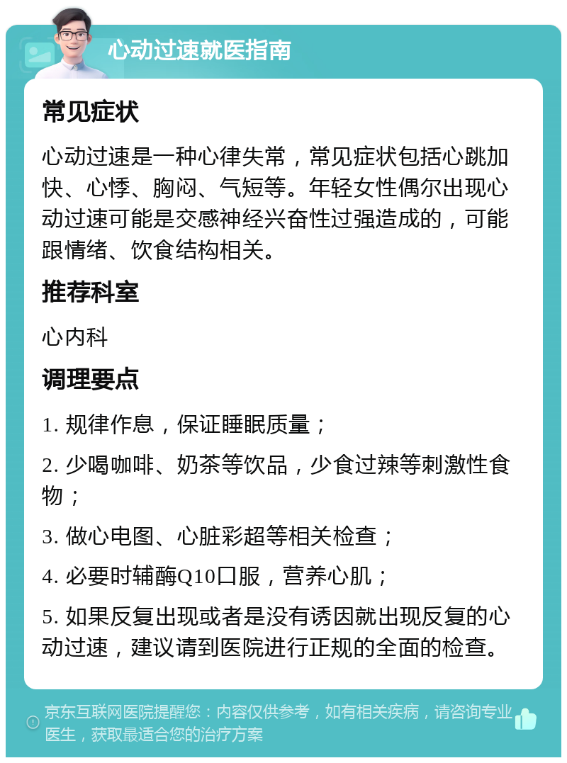 心动过速就医指南 常见症状 心动过速是一种心律失常，常见症状包括心跳加快、心悸、胸闷、气短等。年轻女性偶尔出现心动过速可能是交感神经兴奋性过强造成的，可能跟情绪、饮食结构相关。 推荐科室 心内科 调理要点 1. 规律作息，保证睡眠质量； 2. 少喝咖啡、奶茶等饮品，少食过辣等刺激性食物； 3. 做心电图、心脏彩超等相关检查； 4. 必要时辅酶Q10口服，营养心肌； 5. 如果反复出现或者是没有诱因就出现反复的心动过速，建议请到医院进行正规的全面的检查。