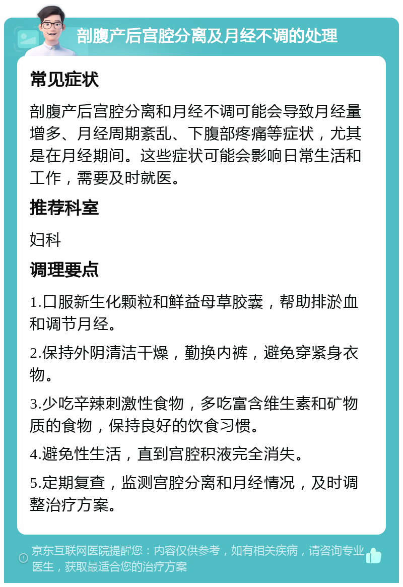 剖腹产后宫腔分离及月经不调的处理 常见症状 剖腹产后宫腔分离和月经不调可能会导致月经量增多、月经周期紊乱、下腹部疼痛等症状，尤其是在月经期间。这些症状可能会影响日常生活和工作，需要及时就医。 推荐科室 妇科 调理要点 1.口服新生化颗粒和鲜益母草胶囊，帮助排淤血和调节月经。 2.保持外阴清洁干燥，勤换内裤，避免穿紧身衣物。 3.少吃辛辣刺激性食物，多吃富含维生素和矿物质的食物，保持良好的饮食习惯。 4.避免性生活，直到宫腔积液完全消失。 5.定期复查，监测宫腔分离和月经情况，及时调整治疗方案。