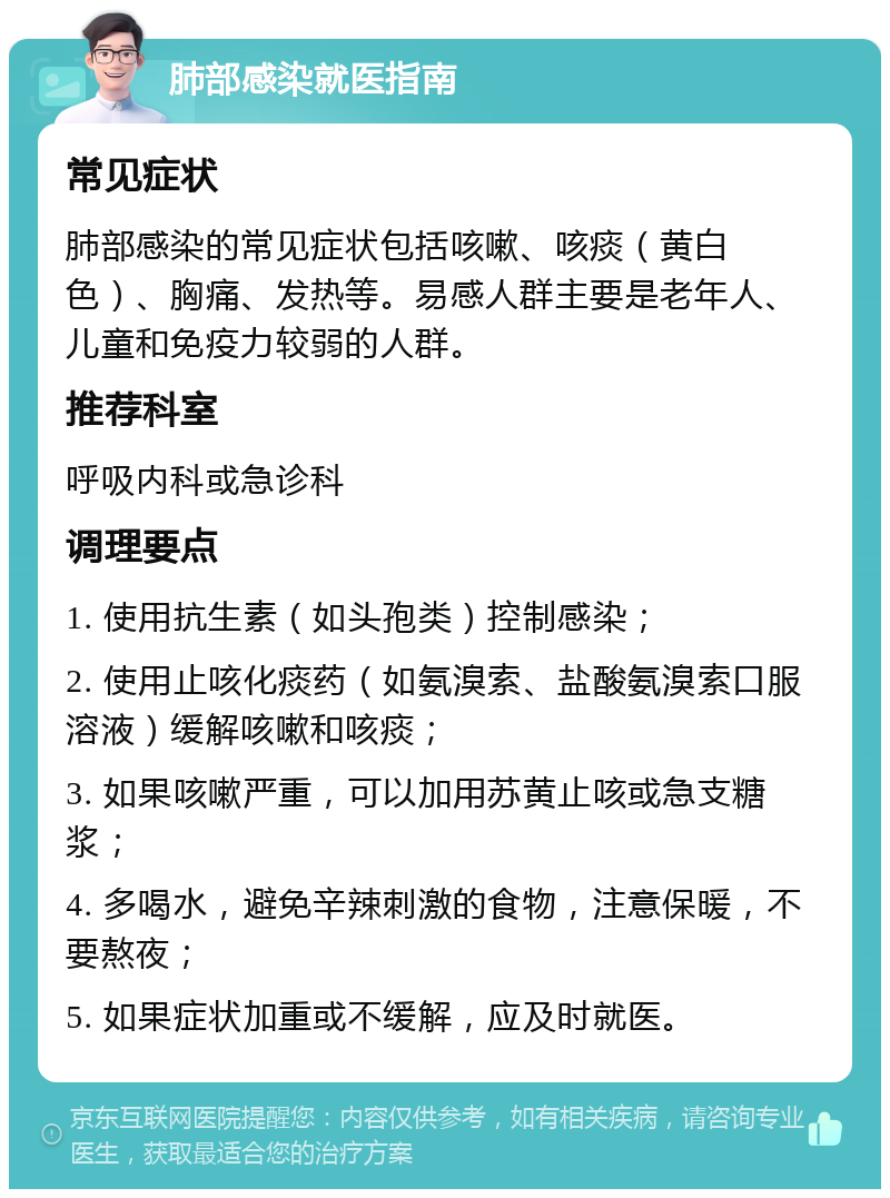 肺部感染就医指南 常见症状 肺部感染的常见症状包括咳嗽、咳痰（黄白色）、胸痛、发热等。易感人群主要是老年人、儿童和免疫力较弱的人群。 推荐科室 呼吸内科或急诊科 调理要点 1. 使用抗生素（如头孢类）控制感染； 2. 使用止咳化痰药（如氨溴索、盐酸氨溴索口服溶液）缓解咳嗽和咳痰； 3. 如果咳嗽严重，可以加用苏黄止咳或急支糖浆； 4. 多喝水，避免辛辣刺激的食物，注意保暖，不要熬夜； 5. 如果症状加重或不缓解，应及时就医。