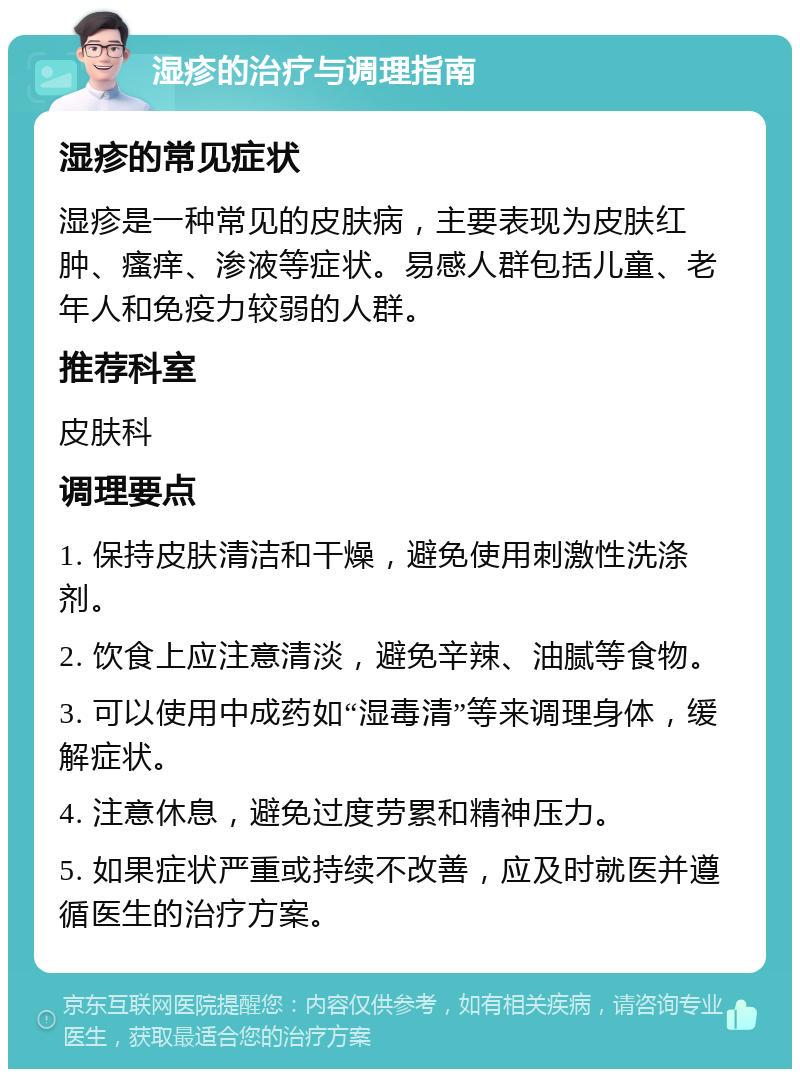 湿疹的治疗与调理指南 湿疹的常见症状 湿疹是一种常见的皮肤病，主要表现为皮肤红肿、瘙痒、渗液等症状。易感人群包括儿童、老年人和免疫力较弱的人群。 推荐科室 皮肤科 调理要点 1. 保持皮肤清洁和干燥，避免使用刺激性洗涤剂。 2. 饮食上应注意清淡，避免辛辣、油腻等食物。 3. 可以使用中成药如“湿毒清”等来调理身体，缓解症状。 4. 注意休息，避免过度劳累和精神压力。 5. 如果症状严重或持续不改善，应及时就医并遵循医生的治疗方案。