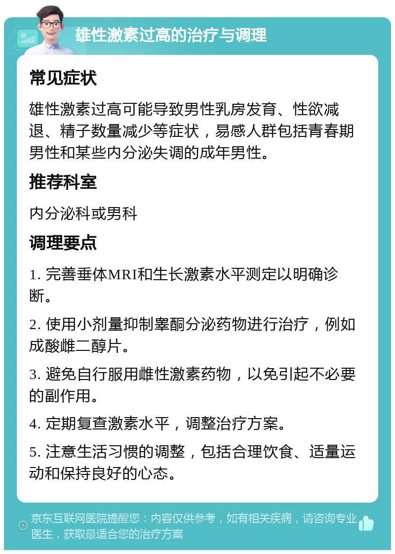 雄性激素过高的治疗与调理 常见症状 雄性激素过高可能导致男性乳房发育、性欲减退、精子数量减少等症状，易感人群包括青春期男性和某些内分泌失调的成年男性。 推荐科室 内分泌科或男科 调理要点 1. 完善垂体MRI和生长激素水平测定以明确诊断。 2. 使用小剂量抑制睾酮分泌药物进行治疗，例如成酸雌二醇片。 3. 避免自行服用雌性激素药物，以免引起不必要的副作用。 4. 定期复查激素水平，调整治疗方案。 5. 注意生活习惯的调整，包括合理饮食、适量运动和保持良好的心态。