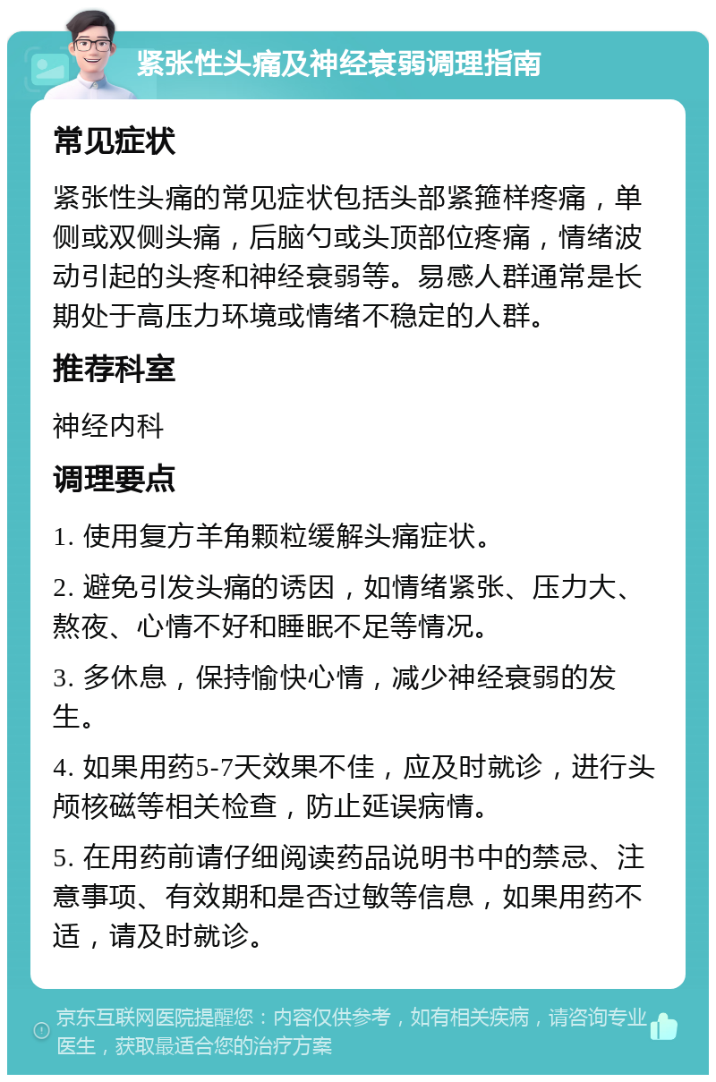 紧张性头痛及神经衰弱调理指南 常见症状 紧张性头痛的常见症状包括头部紧箍样疼痛，单侧或双侧头痛，后脑勺或头顶部位疼痛，情绪波动引起的头疼和神经衰弱等。易感人群通常是长期处于高压力环境或情绪不稳定的人群。 推荐科室 神经内科 调理要点 1. 使用复方羊角颗粒缓解头痛症状。 2. 避免引发头痛的诱因，如情绪紧张、压力大、熬夜、心情不好和睡眠不足等情况。 3. 多休息，保持愉快心情，减少神经衰弱的发生。 4. 如果用药5-7天效果不佳，应及时就诊，进行头颅核磁等相关检查，防止延误病情。 5. 在用药前请仔细阅读药品说明书中的禁忌、注意事项、有效期和是否过敏等信息，如果用药不适，请及时就诊。