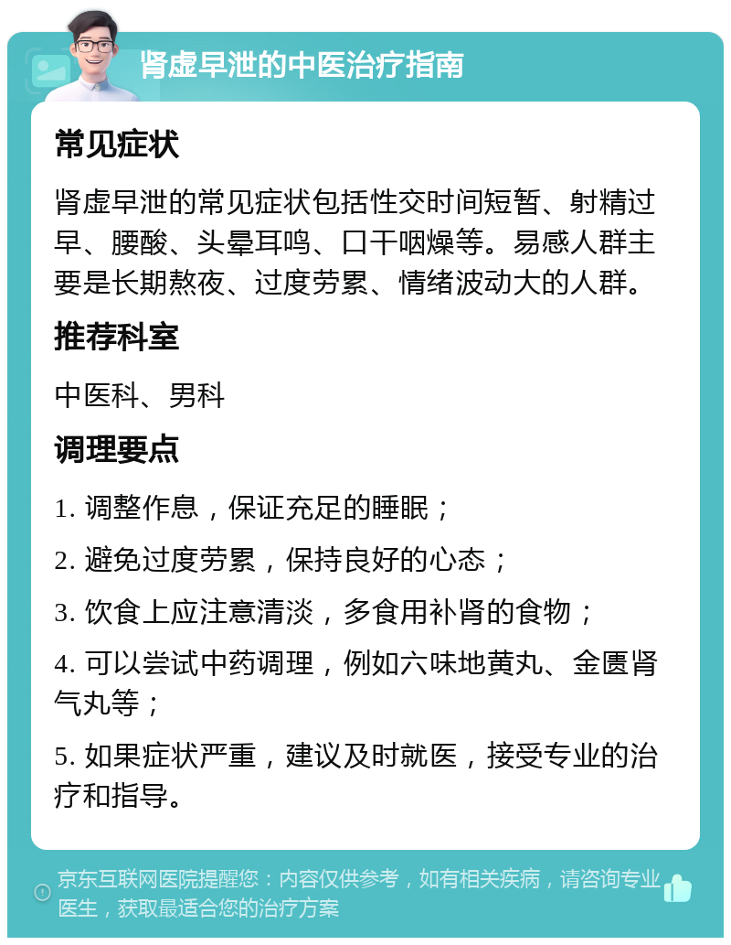 肾虚早泄的中医治疗指南 常见症状 肾虚早泄的常见症状包括性交时间短暂、射精过早、腰酸、头晕耳鸣、口干咽燥等。易感人群主要是长期熬夜、过度劳累、情绪波动大的人群。 推荐科室 中医科、男科 调理要点 1. 调整作息，保证充足的睡眠； 2. 避免过度劳累，保持良好的心态； 3. 饮食上应注意清淡，多食用补肾的食物； 4. 可以尝试中药调理，例如六味地黄丸、金匮肾气丸等； 5. 如果症状严重，建议及时就医，接受专业的治疗和指导。