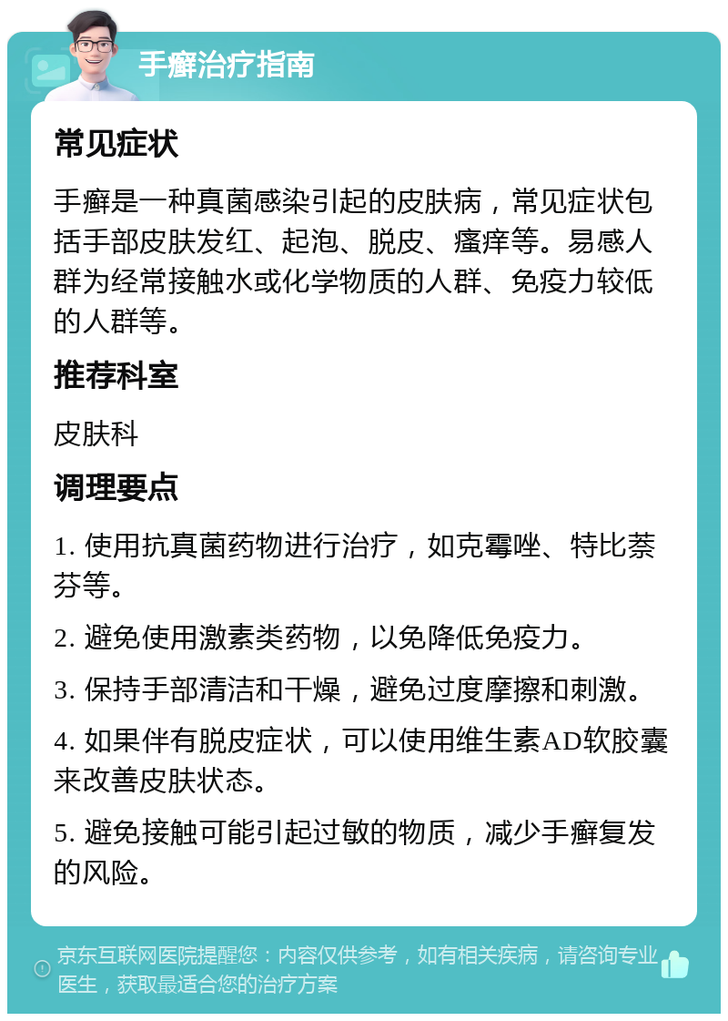 手癣治疗指南 常见症状 手癣是一种真菌感染引起的皮肤病，常见症状包括手部皮肤发红、起泡、脱皮、瘙痒等。易感人群为经常接触水或化学物质的人群、免疫力较低的人群等。 推荐科室 皮肤科 调理要点 1. 使用抗真菌药物进行治疗，如克霉唑、特比萘芬等。 2. 避免使用激素类药物，以免降低免疫力。 3. 保持手部清洁和干燥，避免过度摩擦和刺激。 4. 如果伴有脱皮症状，可以使用维生素AD软胶囊来改善皮肤状态。 5. 避免接触可能引起过敏的物质，减少手癣复发的风险。