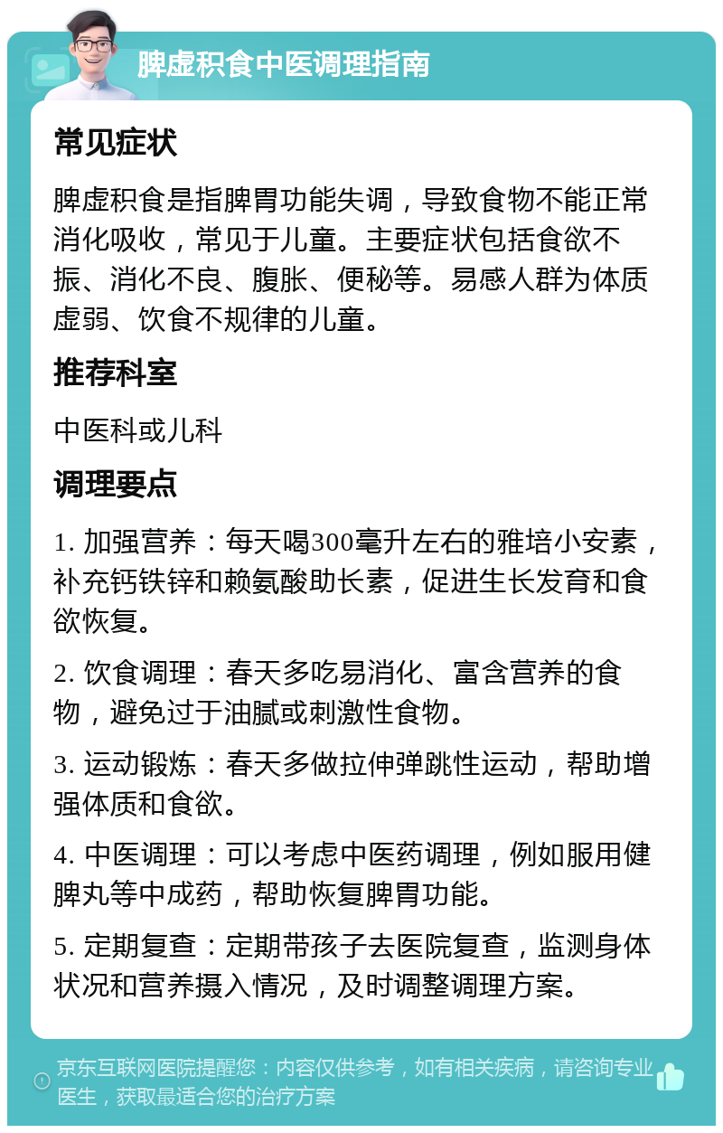 脾虚积食中医调理指南 常见症状 脾虚积食是指脾胃功能失调，导致食物不能正常消化吸收，常见于儿童。主要症状包括食欲不振、消化不良、腹胀、便秘等。易感人群为体质虚弱、饮食不规律的儿童。 推荐科室 中医科或儿科 调理要点 1. 加强营养：每天喝300毫升左右的雅培小安素，补充钙铁锌和赖氨酸助长素，促进生长发育和食欲恢复。 2. 饮食调理：春天多吃易消化、富含营养的食物，避免过于油腻或刺激性食物。 3. 运动锻炼：春天多做拉伸弹跳性运动，帮助增强体质和食欲。 4. 中医调理：可以考虑中医药调理，例如服用健脾丸等中成药，帮助恢复脾胃功能。 5. 定期复查：定期带孩子去医院复查，监测身体状况和营养摄入情况，及时调整调理方案。