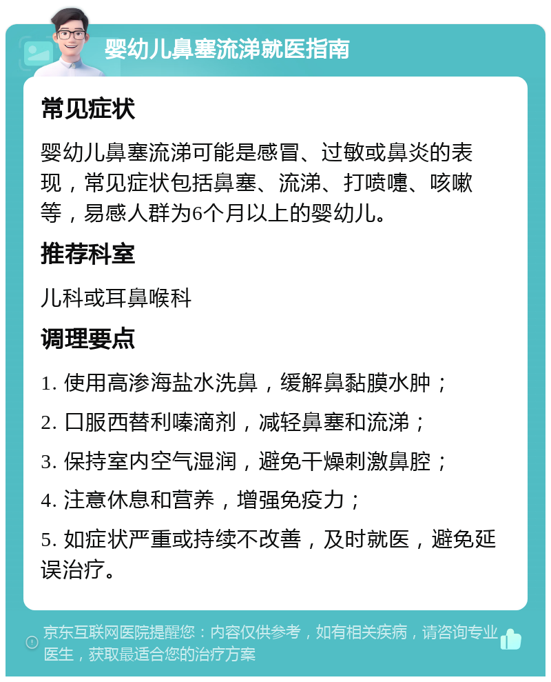 婴幼儿鼻塞流涕就医指南 常见症状 婴幼儿鼻塞流涕可能是感冒、过敏或鼻炎的表现，常见症状包括鼻塞、流涕、打喷嚏、咳嗽等，易感人群为6个月以上的婴幼儿。 推荐科室 儿科或耳鼻喉科 调理要点 1. 使用高渗海盐水洗鼻，缓解鼻黏膜水肿； 2. 口服西替利嗪滴剂，减轻鼻塞和流涕； 3. 保持室内空气湿润，避免干燥刺激鼻腔； 4. 注意休息和营养，增强免疫力； 5. 如症状严重或持续不改善，及时就医，避免延误治疗。