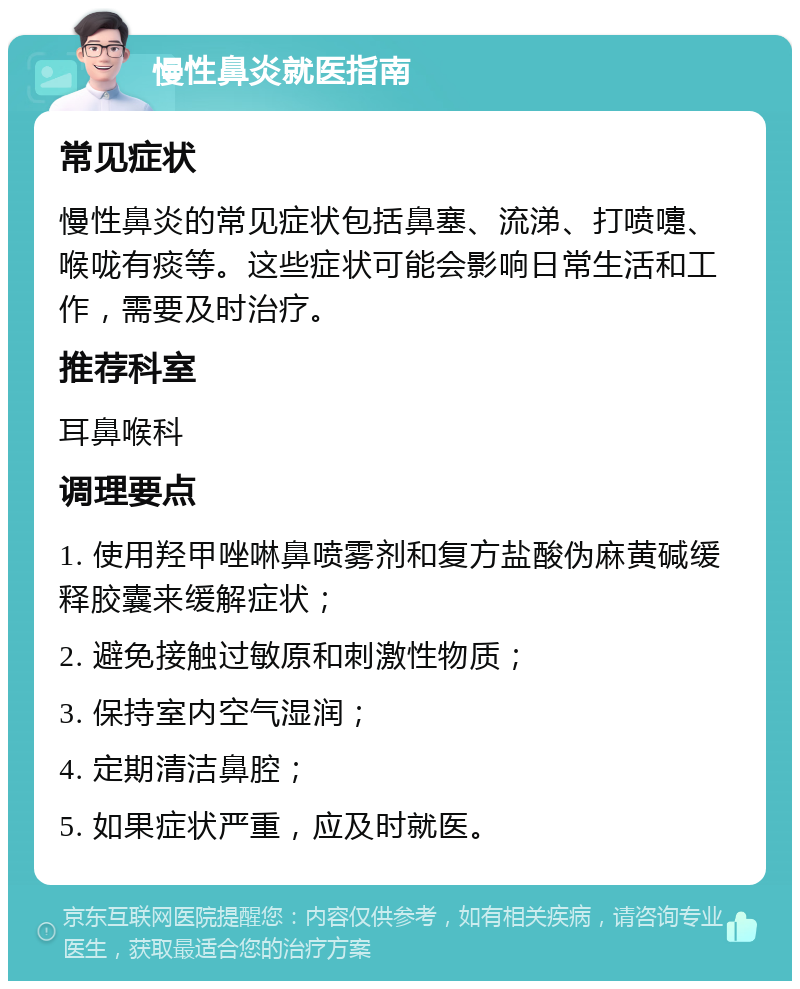 慢性鼻炎就医指南 常见症状 慢性鼻炎的常见症状包括鼻塞、流涕、打喷嚏、喉咙有痰等。这些症状可能会影响日常生活和工作，需要及时治疗。 推荐科室 耳鼻喉科 调理要点 1. 使用羟甲唑啉鼻喷雾剂和复方盐酸伪麻黄碱缓释胶囊来缓解症状； 2. 避免接触过敏原和刺激性物质； 3. 保持室内空气湿润； 4. 定期清洁鼻腔； 5. 如果症状严重，应及时就医。