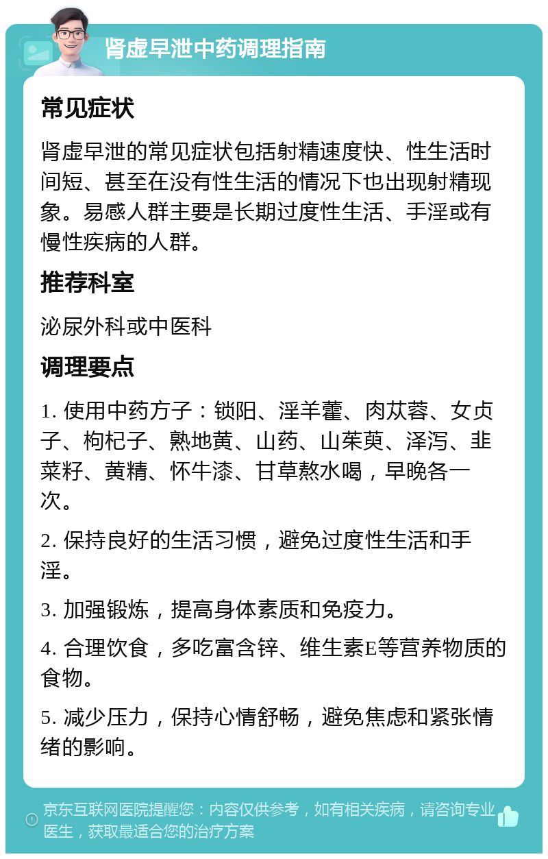 肾虚早泄中药调理指南 常见症状 肾虚早泄的常见症状包括射精速度快、性生活时间短、甚至在没有性生活的情况下也出现射精现象。易感人群主要是长期过度性生活、手淫或有慢性疾病的人群。 推荐科室 泌尿外科或中医科 调理要点 1. 使用中药方子：锁阳、淫羊藿、肉苁蓉、女贞子、枸杞子、熟地黄、山药、山茱萸、泽泻、韭菜籽、黄精、怀牛漆、甘草熬水喝，早晚各一次。 2. 保持良好的生活习惯，避免过度性生活和手淫。 3. 加强锻炼，提高身体素质和免疫力。 4. 合理饮食，多吃富含锌、维生素E等营养物质的食物。 5. 减少压力，保持心情舒畅，避免焦虑和紧张情绪的影响。