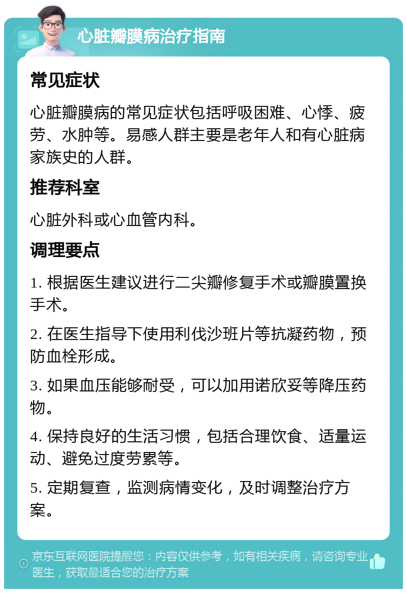 心脏瓣膜病治疗指南 常见症状 心脏瓣膜病的常见症状包括呼吸困难、心悸、疲劳、水肿等。易感人群主要是老年人和有心脏病家族史的人群。 推荐科室 心脏外科或心血管内科。 调理要点 1. 根据医生建议进行二尖瓣修复手术或瓣膜置换手术。 2. 在医生指导下使用利伐沙班片等抗凝药物，预防血栓形成。 3. 如果血压能够耐受，可以加用诺欣妥等降压药物。 4. 保持良好的生活习惯，包括合理饮食、适量运动、避免过度劳累等。 5. 定期复查，监测病情变化，及时调整治疗方案。