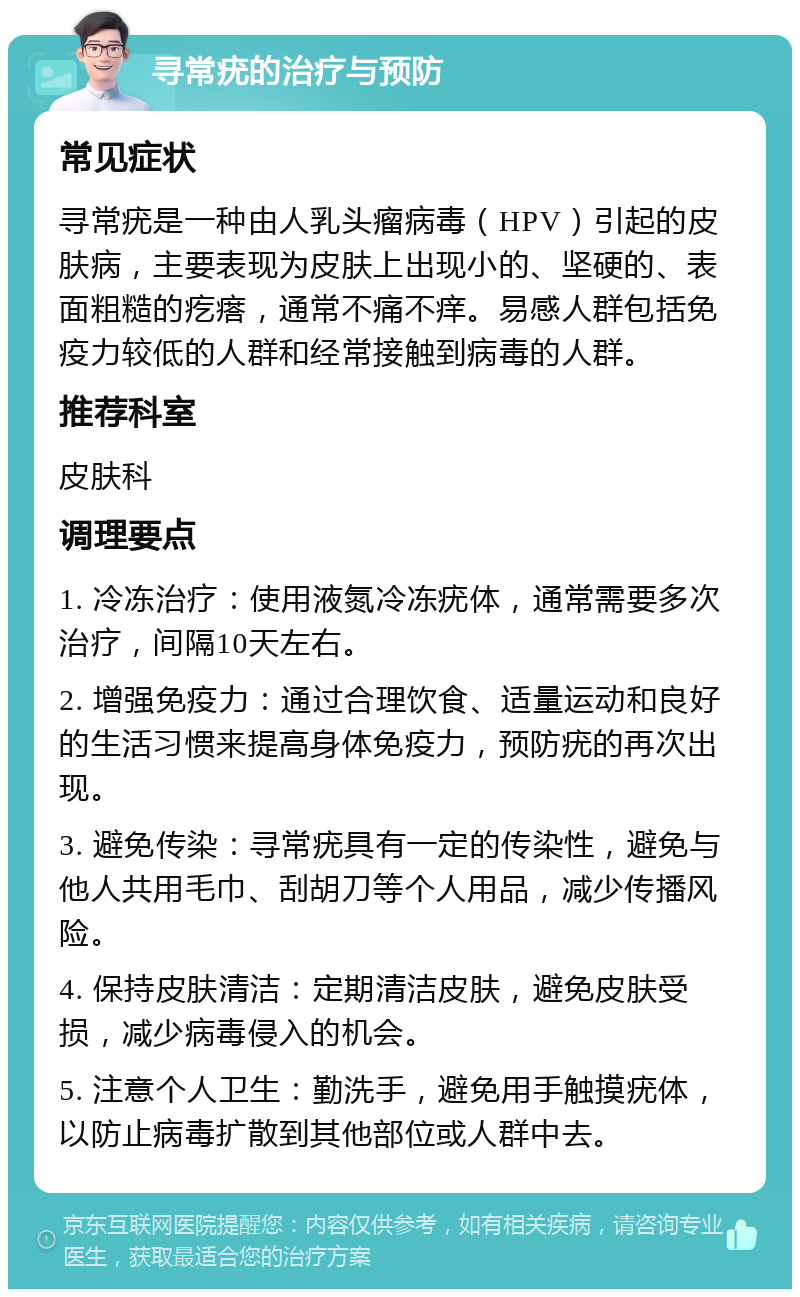 寻常疣的治疗与预防 常见症状 寻常疣是一种由人乳头瘤病毒（HPV）引起的皮肤病，主要表现为皮肤上出现小的、坚硬的、表面粗糙的疙瘩，通常不痛不痒。易感人群包括免疫力较低的人群和经常接触到病毒的人群。 推荐科室 皮肤科 调理要点 1. 冷冻治疗：使用液氮冷冻疣体，通常需要多次治疗，间隔10天左右。 2. 增强免疫力：通过合理饮食、适量运动和良好的生活习惯来提高身体免疫力，预防疣的再次出现。 3. 避免传染：寻常疣具有一定的传染性，避免与他人共用毛巾、刮胡刀等个人用品，减少传播风险。 4. 保持皮肤清洁：定期清洁皮肤，避免皮肤受损，减少病毒侵入的机会。 5. 注意个人卫生：勤洗手，避免用手触摸疣体，以防止病毒扩散到其他部位或人群中去。