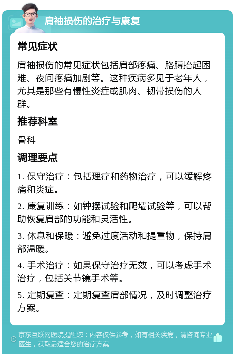 肩袖损伤的治疗与康复 常见症状 肩袖损伤的常见症状包括肩部疼痛、胳膊抬起困难、夜间疼痛加剧等。这种疾病多见于老年人，尤其是那些有慢性炎症或肌肉、韧带损伤的人群。 推荐科室 骨科 调理要点 1. 保守治疗：包括理疗和药物治疗，可以缓解疼痛和炎症。 2. 康复训练：如钟摆试验和爬墙试验等，可以帮助恢复肩部的功能和灵活性。 3. 休息和保暖：避免过度活动和提重物，保持肩部温暖。 4. 手术治疗：如果保守治疗无效，可以考虑手术治疗，包括关节镜手术等。 5. 定期复查：定期复查肩部情况，及时调整治疗方案。