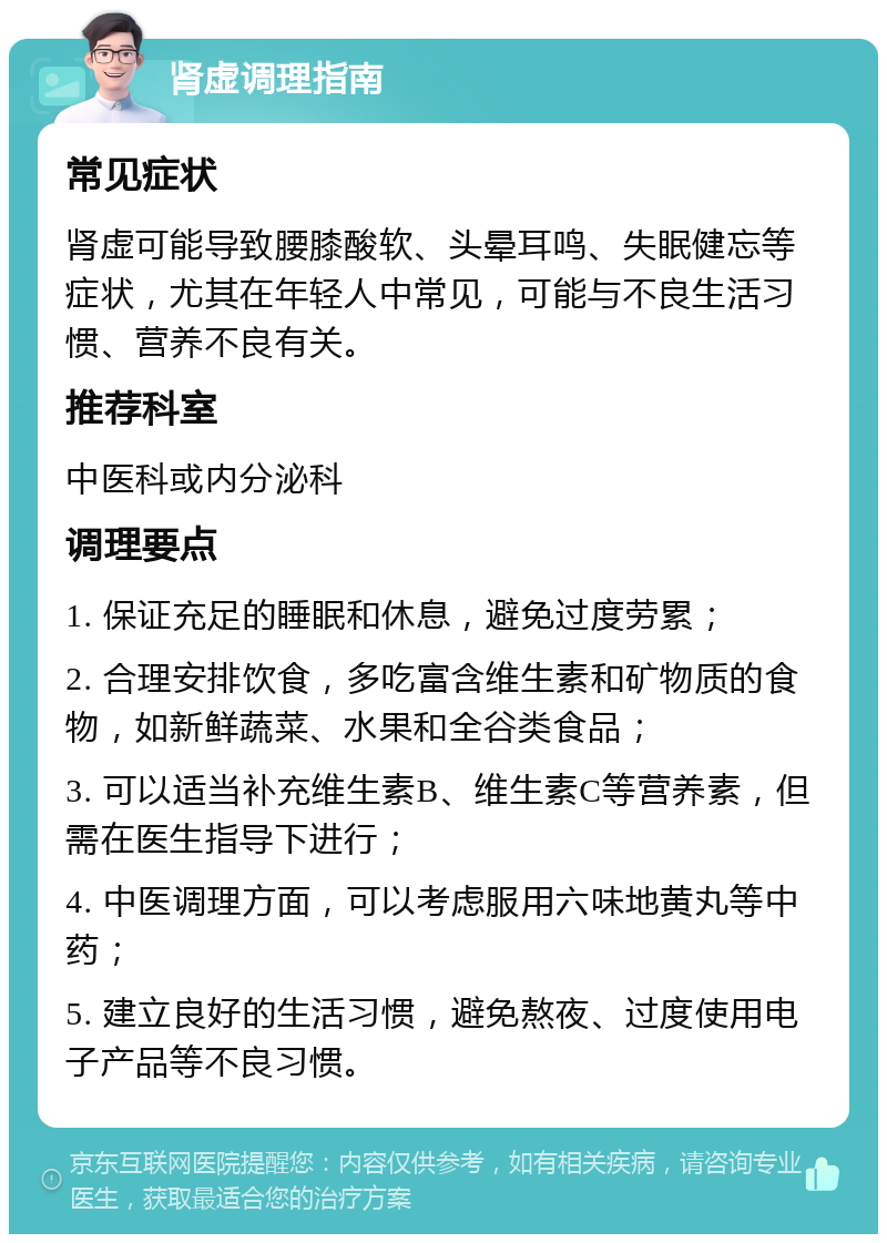 肾虚调理指南 常见症状 肾虚可能导致腰膝酸软、头晕耳鸣、失眠健忘等症状，尤其在年轻人中常见，可能与不良生活习惯、营养不良有关。 推荐科室 中医科或内分泌科 调理要点 1. 保证充足的睡眠和休息，避免过度劳累； 2. 合理安排饮食，多吃富含维生素和矿物质的食物，如新鲜蔬菜、水果和全谷类食品； 3. 可以适当补充维生素B、维生素C等营养素，但需在医生指导下进行； 4. 中医调理方面，可以考虑服用六味地黄丸等中药； 5. 建立良好的生活习惯，避免熬夜、过度使用电子产品等不良习惯。