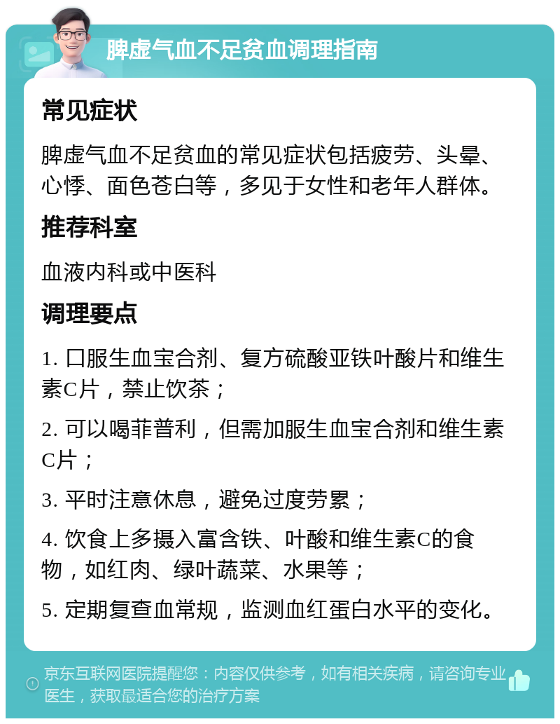 脾虚气血不足贫血调理指南 常见症状 脾虚气血不足贫血的常见症状包括疲劳、头晕、心悸、面色苍白等，多见于女性和老年人群体。 推荐科室 血液内科或中医科 调理要点 1. 口服生血宝合剂、复方硫酸亚铁叶酸片和维生素C片，禁止饮茶； 2. 可以喝菲普利，但需加服生血宝合剂和维生素C片； 3. 平时注意休息，避免过度劳累； 4. 饮食上多摄入富含铁、叶酸和维生素C的食物，如红肉、绿叶蔬菜、水果等； 5. 定期复查血常规，监测血红蛋白水平的变化。