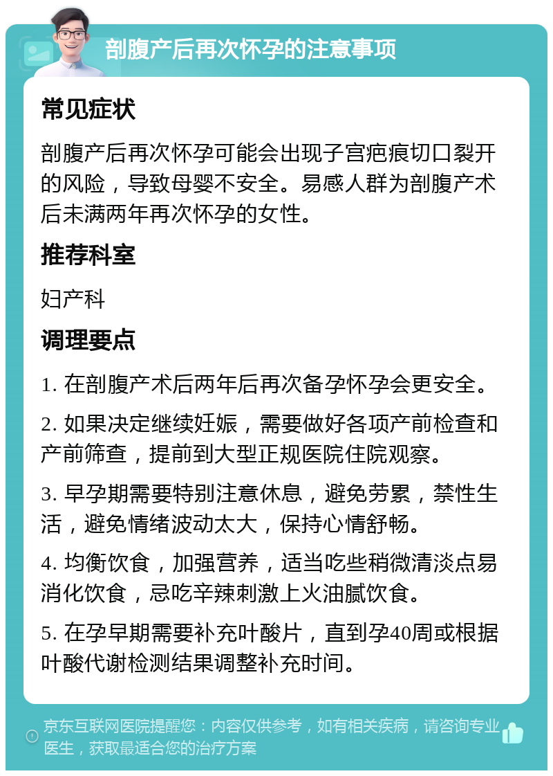 剖腹产后再次怀孕的注意事项 常见症状 剖腹产后再次怀孕可能会出现子宫疤痕切口裂开的风险，导致母婴不安全。易感人群为剖腹产术后未满两年再次怀孕的女性。 推荐科室 妇产科 调理要点 1. 在剖腹产术后两年后再次备孕怀孕会更安全。 2. 如果决定继续妊娠，需要做好各项产前检查和产前筛查，提前到大型正规医院住院观察。 3. 早孕期需要特别注意休息，避免劳累，禁性生活，避免情绪波动太大，保持心情舒畅。 4. 均衡饮食，加强营养，适当吃些稍微清淡点易消化饮食，忌吃辛辣刺激上火油腻饮食。 5. 在孕早期需要补充叶酸片，直到孕40周或根据叶酸代谢检测结果调整补充时间。