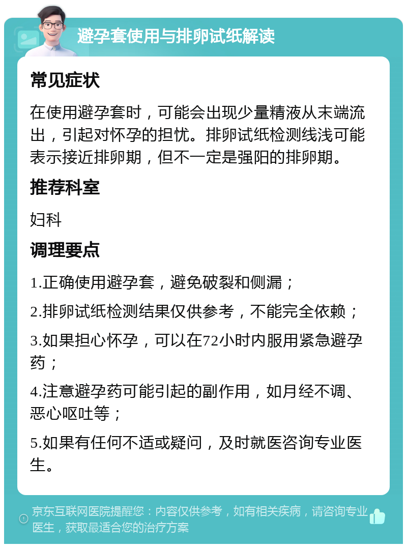 避孕套使用与排卵试纸解读 常见症状 在使用避孕套时，可能会出现少量精液从末端流出，引起对怀孕的担忧。排卵试纸检测线浅可能表示接近排卵期，但不一定是强阳的排卵期。 推荐科室 妇科 调理要点 1.正确使用避孕套，避免破裂和侧漏； 2.排卵试纸检测结果仅供参考，不能完全依赖； 3.如果担心怀孕，可以在72小时内服用紧急避孕药； 4.注意避孕药可能引起的副作用，如月经不调、恶心呕吐等； 5.如果有任何不适或疑问，及时就医咨询专业医生。