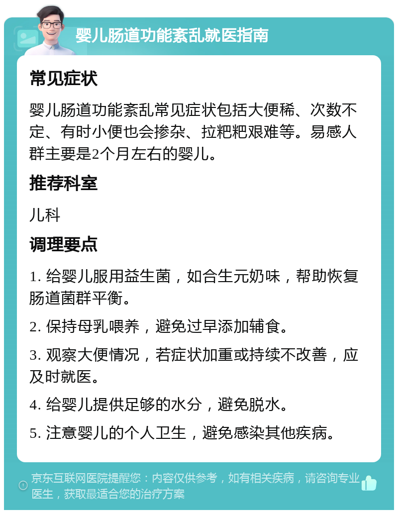 婴儿肠道功能紊乱就医指南 常见症状 婴儿肠道功能紊乱常见症状包括大便稀、次数不定、有时小便也会掺杂、拉粑粑艰难等。易感人群主要是2个月左右的婴儿。 推荐科室 儿科 调理要点 1. 给婴儿服用益生菌，如合生元奶味，帮助恢复肠道菌群平衡。 2. 保持母乳喂养，避免过早添加辅食。 3. 观察大便情况，若症状加重或持续不改善，应及时就医。 4. 给婴儿提供足够的水分，避免脱水。 5. 注意婴儿的个人卫生，避免感染其他疾病。