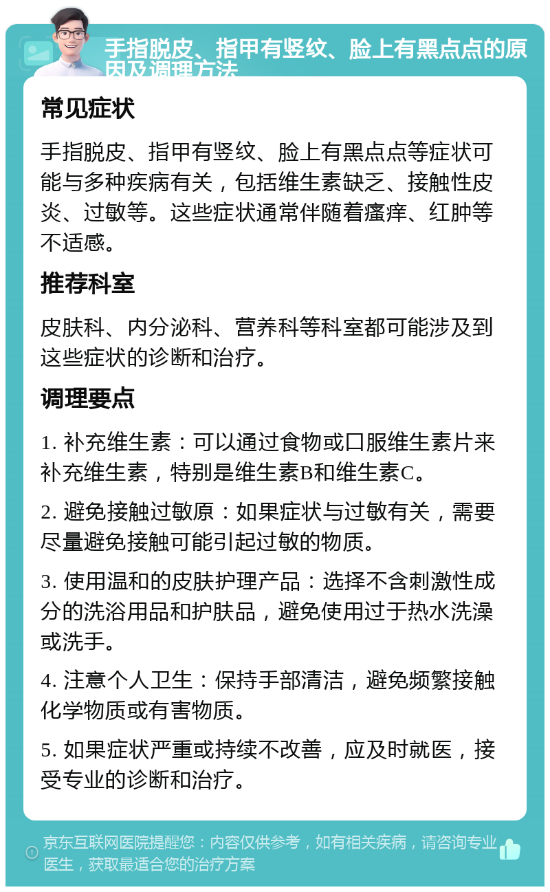 手指脱皮、指甲有竖纹、脸上有黑点点的原因及调理方法 常见症状 手指脱皮、指甲有竖纹、脸上有黑点点等症状可能与多种疾病有关，包括维生素缺乏、接触性皮炎、过敏等。这些症状通常伴随着瘙痒、红肿等不适感。 推荐科室 皮肤科、内分泌科、营养科等科室都可能涉及到这些症状的诊断和治疗。 调理要点 1. 补充维生素：可以通过食物或口服维生素片来补充维生素，特别是维生素B和维生素C。 2. 避免接触过敏原：如果症状与过敏有关，需要尽量避免接触可能引起过敏的物质。 3. 使用温和的皮肤护理产品：选择不含刺激性成分的洗浴用品和护肤品，避免使用过于热水洗澡或洗手。 4. 注意个人卫生：保持手部清洁，避免频繁接触化学物质或有害物质。 5. 如果症状严重或持续不改善，应及时就医，接受专业的诊断和治疗。