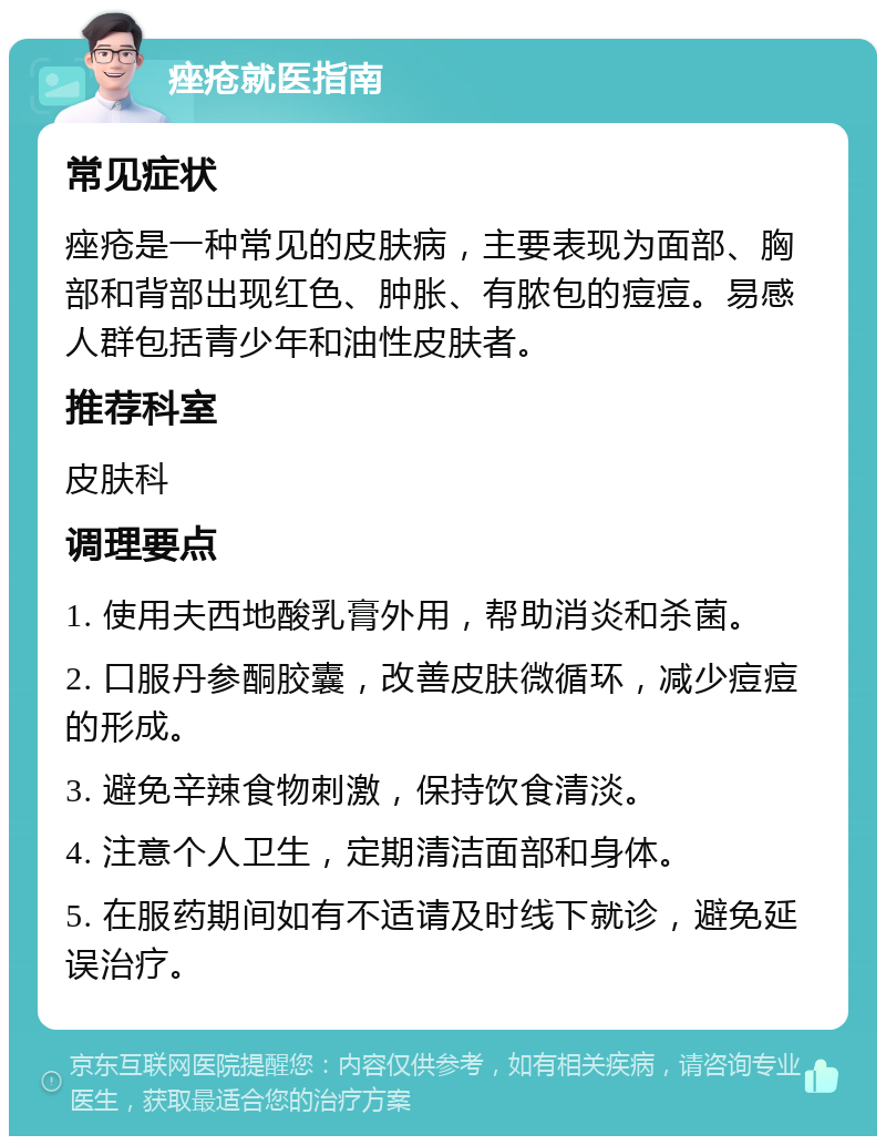 痤疮就医指南 常见症状 痤疮是一种常见的皮肤病，主要表现为面部、胸部和背部出现红色、肿胀、有脓包的痘痘。易感人群包括青少年和油性皮肤者。 推荐科室 皮肤科 调理要点 1. 使用夫西地酸乳膏外用，帮助消炎和杀菌。 2. 口服丹参酮胶囊，改善皮肤微循环，减少痘痘的形成。 3. 避免辛辣食物刺激，保持饮食清淡。 4. 注意个人卫生，定期清洁面部和身体。 5. 在服药期间如有不适请及时线下就诊，避免延误治疗。