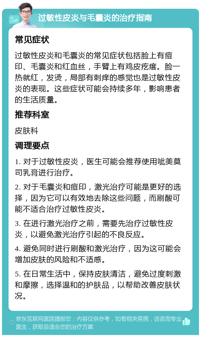 过敏性皮炎与毛囊炎的治疗指南 常见症状 过敏性皮炎和毛囊炎的常见症状包括脸上有痘印、毛囊炎和红血丝，手臂上有鸡皮疙瘩。脸一热就红，发烫，局部有刺痒的感觉也是过敏性皮炎的表现。这些症状可能会持续多年，影响患者的生活质量。 推荐科室 皮肤科 调理要点 1. 对于过敏性皮炎，医生可能会推荐使用呲美莫司乳膏进行治疗。 2. 对于毛囊炎和痘印，激光治疗可能是更好的选择，因为它可以有效地去除这些问题，而刷酸可能不适合治疗过敏性皮炎。 3. 在进行激光治疗之前，需要先治疗过敏性皮炎，以避免激光治疗引起的不良反应。 4. 避免同时进行刷酸和激光治疗，因为这可能会增加皮肤的风险和不适感。 5. 在日常生活中，保持皮肤清洁，避免过度刺激和摩擦，选择温和的护肤品，以帮助改善皮肤状况。