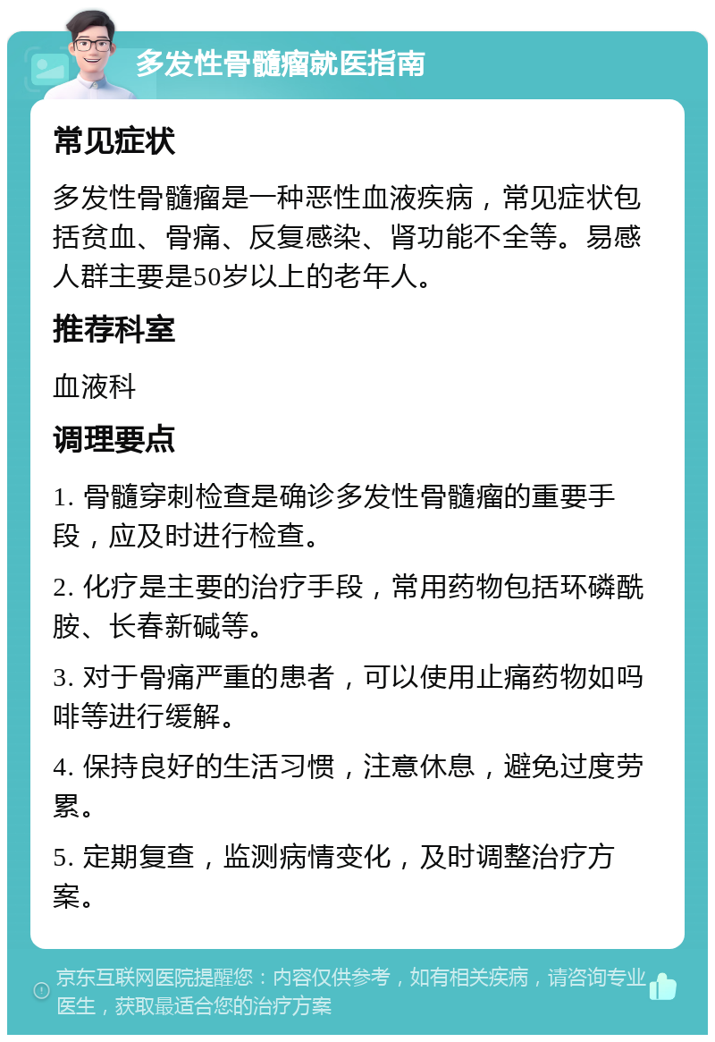 多发性骨髓瘤就医指南 常见症状 多发性骨髓瘤是一种恶性血液疾病，常见症状包括贫血、骨痛、反复感染、肾功能不全等。易感人群主要是50岁以上的老年人。 推荐科室 血液科 调理要点 1. 骨髓穿刺检查是确诊多发性骨髓瘤的重要手段，应及时进行检查。 2. 化疗是主要的治疗手段，常用药物包括环磷酰胺、长春新碱等。 3. 对于骨痛严重的患者，可以使用止痛药物如吗啡等进行缓解。 4. 保持良好的生活习惯，注意休息，避免过度劳累。 5. 定期复查，监测病情变化，及时调整治疗方案。