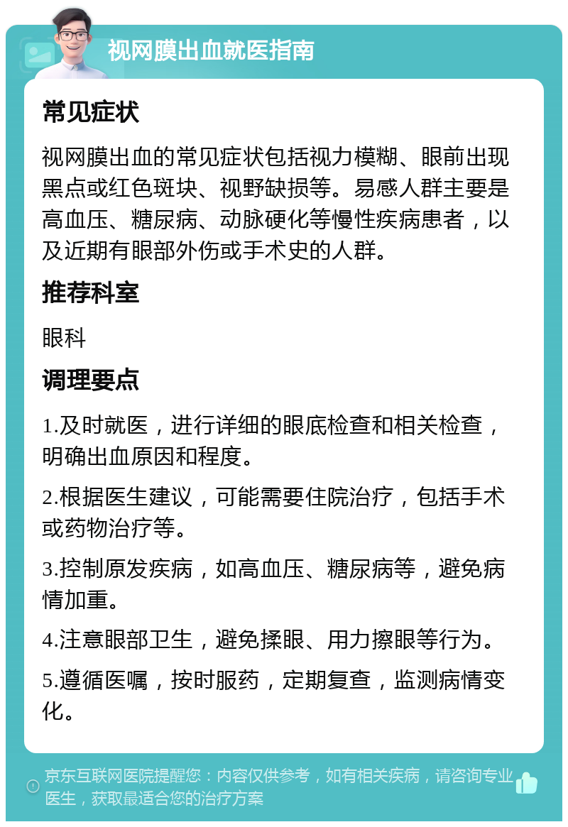 视网膜出血就医指南 常见症状 视网膜出血的常见症状包括视力模糊、眼前出现黑点或红色斑块、视野缺损等。易感人群主要是高血压、糖尿病、动脉硬化等慢性疾病患者，以及近期有眼部外伤或手术史的人群。 推荐科室 眼科 调理要点 1.及时就医，进行详细的眼底检查和相关检查，明确出血原因和程度。 2.根据医生建议，可能需要住院治疗，包括手术或药物治疗等。 3.控制原发疾病，如高血压、糖尿病等，避免病情加重。 4.注意眼部卫生，避免揉眼、用力擦眼等行为。 5.遵循医嘱，按时服药，定期复查，监测病情变化。