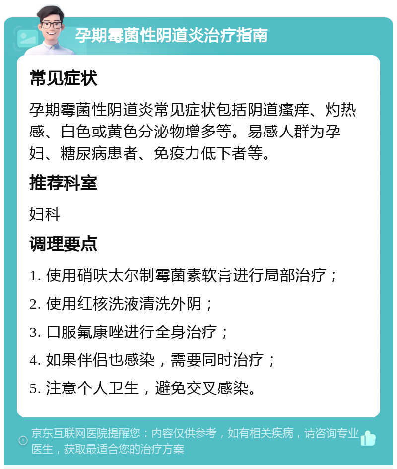 孕期霉菌性阴道炎治疗指南 常见症状 孕期霉菌性阴道炎常见症状包括阴道瘙痒、灼热感、白色或黄色分泌物增多等。易感人群为孕妇、糖尿病患者、免疫力低下者等。 推荐科室 妇科 调理要点 1. 使用硝呋太尔制霉菌素软膏进行局部治疗； 2. 使用红核洗液清洗外阴； 3. 口服氟康唑进行全身治疗； 4. 如果伴侣也感染，需要同时治疗； 5. 注意个人卫生，避免交叉感染。