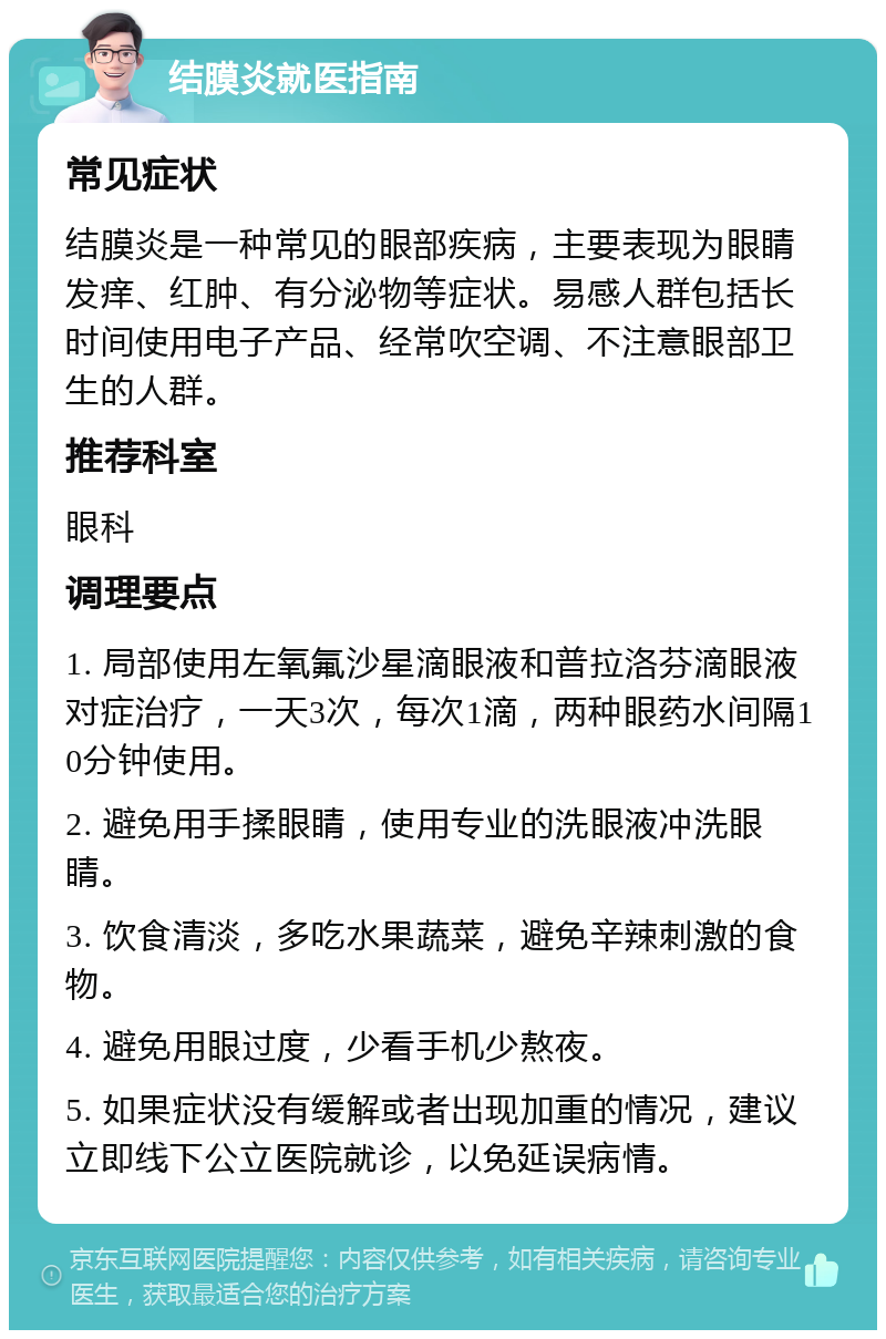 结膜炎就医指南 常见症状 结膜炎是一种常见的眼部疾病，主要表现为眼睛发痒、红肿、有分泌物等症状。易感人群包括长时间使用电子产品、经常吹空调、不注意眼部卫生的人群。 推荐科室 眼科 调理要点 1. 局部使用左氧氟沙星滴眼液和普拉洛芬滴眼液对症治疗，一天3次，每次1滴，两种眼药水间隔10分钟使用。 2. 避免用手揉眼睛，使用专业的洗眼液冲洗眼睛。 3. 饮食清淡，多吃水果蔬菜，避免辛辣刺激的食物。 4. 避免用眼过度，少看手机少熬夜。 5. 如果症状没有缓解或者出现加重的情况，建议立即线下公立医院就诊，以免延误病情。