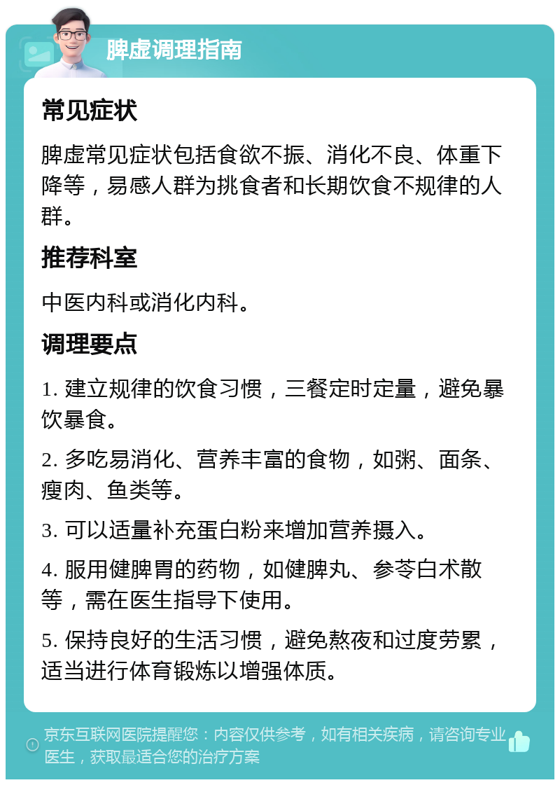 脾虚调理指南 常见症状 脾虚常见症状包括食欲不振、消化不良、体重下降等，易感人群为挑食者和长期饮食不规律的人群。 推荐科室 中医内科或消化内科。 调理要点 1. 建立规律的饮食习惯，三餐定时定量，避免暴饮暴食。 2. 多吃易消化、营养丰富的食物，如粥、面条、瘦肉、鱼类等。 3. 可以适量补充蛋白粉来增加营养摄入。 4. 服用健脾胃的药物，如健脾丸、参苓白术散等，需在医生指导下使用。 5. 保持良好的生活习惯，避免熬夜和过度劳累，适当进行体育锻炼以增强体质。