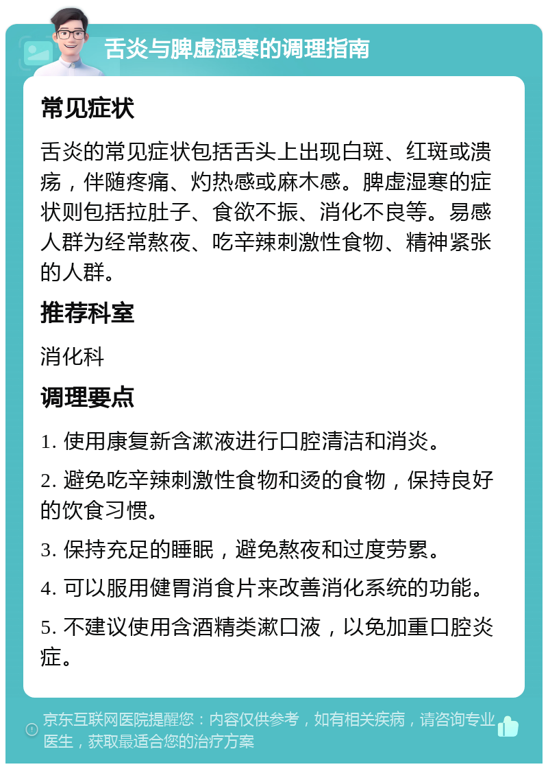 舌炎与脾虚湿寒的调理指南 常见症状 舌炎的常见症状包括舌头上出现白斑、红斑或溃疡，伴随疼痛、灼热感或麻木感。脾虚湿寒的症状则包括拉肚子、食欲不振、消化不良等。易感人群为经常熬夜、吃辛辣刺激性食物、精神紧张的人群。 推荐科室 消化科 调理要点 1. 使用康复新含漱液进行口腔清洁和消炎。 2. 避免吃辛辣刺激性食物和烫的食物，保持良好的饮食习惯。 3. 保持充足的睡眠，避免熬夜和过度劳累。 4. 可以服用健胃消食片来改善消化系统的功能。 5. 不建议使用含酒精类漱口液，以免加重口腔炎症。