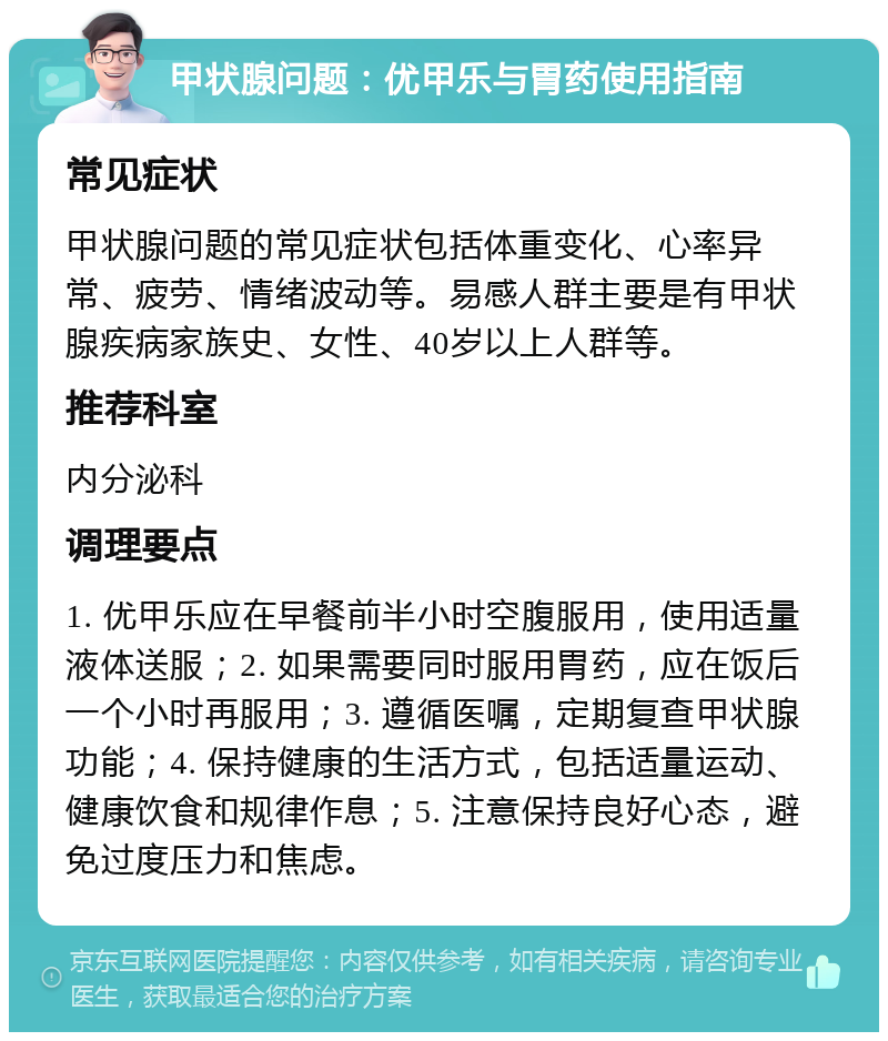 甲状腺问题：优甲乐与胃药使用指南 常见症状 甲状腺问题的常见症状包括体重变化、心率异常、疲劳、情绪波动等。易感人群主要是有甲状腺疾病家族史、女性、40岁以上人群等。 推荐科室 内分泌科 调理要点 1. 优甲乐应在早餐前半小时空腹服用，使用适量液体送服；2. 如果需要同时服用胃药，应在饭后一个小时再服用；3. 遵循医嘱，定期复查甲状腺功能；4. 保持健康的生活方式，包括适量运动、健康饮食和规律作息；5. 注意保持良好心态，避免过度压力和焦虑。