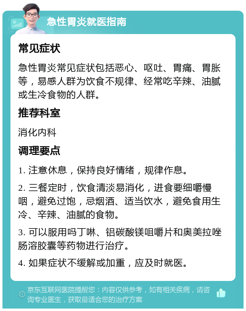 急性胃炎就医指南 常见症状 急性胃炎常见症状包括恶心、呕吐、胃痛、胃胀等，易感人群为饮食不规律、经常吃辛辣、油腻或生冷食物的人群。 推荐科室 消化内科 调理要点 1. 注意休息，保持良好情绪，规律作息。 2. 三餐定时，饮食清淡易消化，进食要细嚼慢咽，避免过饱，忌烟酒、适当饮水，避免食用生冷、辛辣、油腻的食物。 3. 可以服用吗丁啉、铝碳酸镁咀嚼片和奥美拉唑肠溶胶囊等药物进行治疗。 4. 如果症状不缓解或加重，应及时就医。