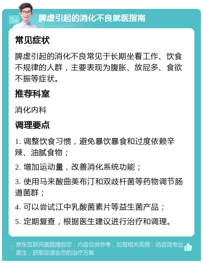 脾虚引起的消化不良就医指南 常见症状 脾虚引起的消化不良常见于长期坐着工作、饮食不规律的人群，主要表现为腹胀、放屁多、食欲不振等症状。 推荐科室 消化内科 调理要点 1. 调整饮食习惯，避免暴饮暴食和过度依赖辛辣、油腻食物； 2. 增加运动量，改善消化系统功能； 3. 使用马来酸曲美布汀和双歧杆菌等药物调节肠道菌群； 4. 可以尝试江中乳酸菌素片等益生菌产品； 5. 定期复查，根据医生建议进行治疗和调理。