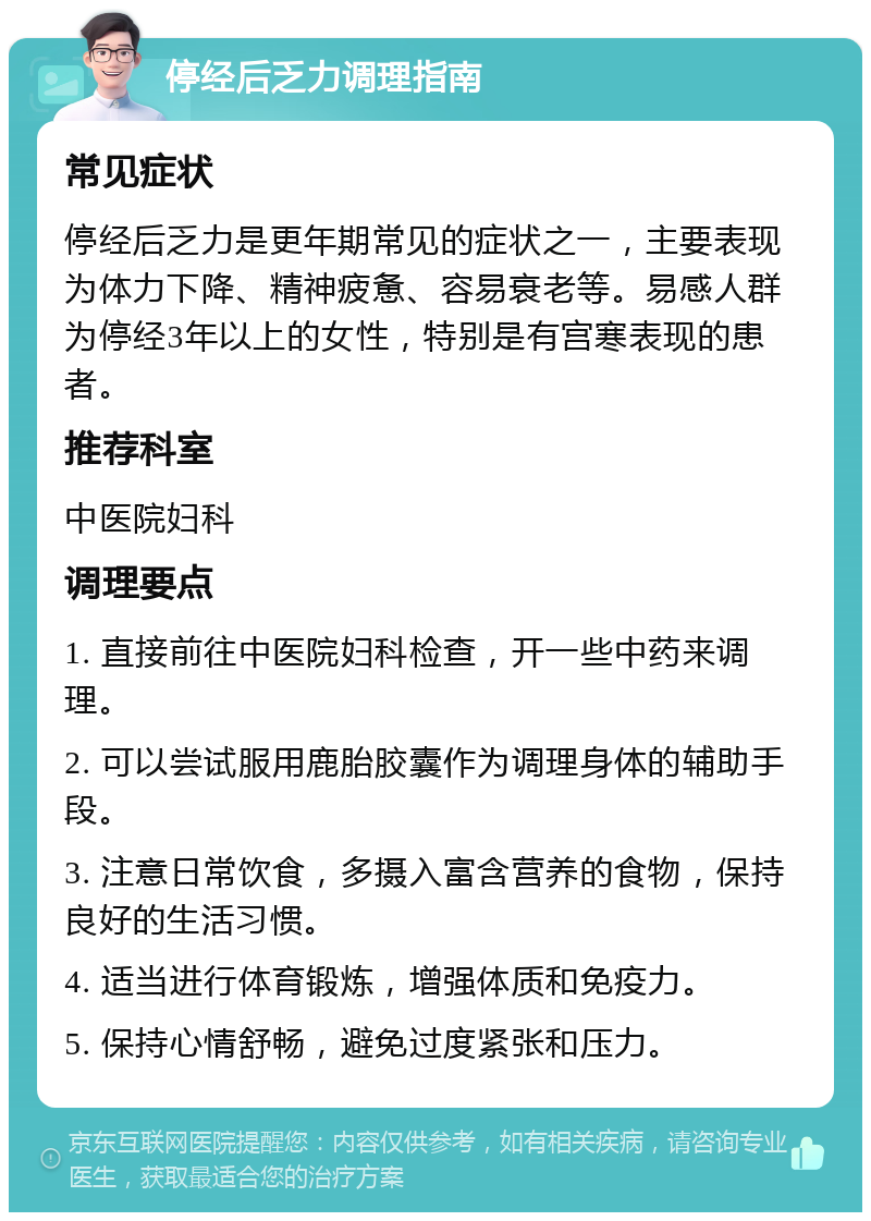 停经后乏力调理指南 常见症状 停经后乏力是更年期常见的症状之一，主要表现为体力下降、精神疲惫、容易衰老等。易感人群为停经3年以上的女性，特别是有宫寒表现的患者。 推荐科室 中医院妇科 调理要点 1. 直接前往中医院妇科检查，开一些中药来调理。 2. 可以尝试服用鹿胎胶囊作为调理身体的辅助手段。 3. 注意日常饮食，多摄入富含营养的食物，保持良好的生活习惯。 4. 适当进行体育锻炼，增强体质和免疫力。 5. 保持心情舒畅，避免过度紧张和压力。