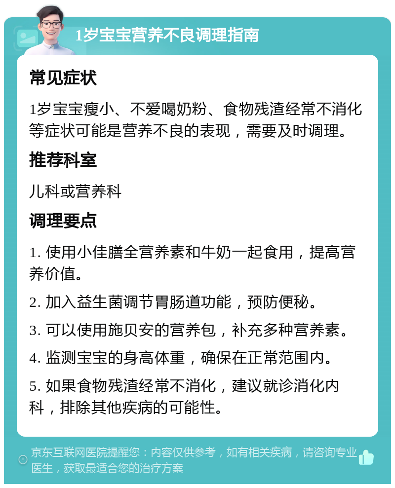 1岁宝宝营养不良调理指南 常见症状 1岁宝宝瘦小、不爱喝奶粉、食物残渣经常不消化等症状可能是营养不良的表现，需要及时调理。 推荐科室 儿科或营养科 调理要点 1. 使用小佳膳全营养素和牛奶一起食用，提高营养价值。 2. 加入益生菌调节胃肠道功能，预防便秘。 3. 可以使用施贝安的营养包，补充多种营养素。 4. 监测宝宝的身高体重，确保在正常范围内。 5. 如果食物残渣经常不消化，建议就诊消化内科，排除其他疾病的可能性。