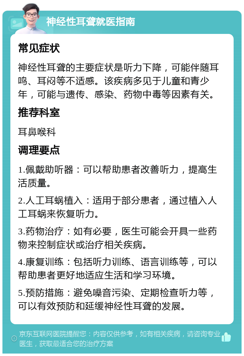 神经性耳聋就医指南 常见症状 神经性耳聋的主要症状是听力下降，可能伴随耳鸣、耳闷等不适感。该疾病多见于儿童和青少年，可能与遗传、感染、药物中毒等因素有关。 推荐科室 耳鼻喉科 调理要点 1.佩戴助听器：可以帮助患者改善听力，提高生活质量。 2.人工耳蜗植入：适用于部分患者，通过植入人工耳蜗来恢复听力。 3.药物治疗：如有必要，医生可能会开具一些药物来控制症状或治疗相关疾病。 4.康复训练：包括听力训练、语言训练等，可以帮助患者更好地适应生活和学习环境。 5.预防措施：避免噪音污染、定期检查听力等，可以有效预防和延缓神经性耳聋的发展。