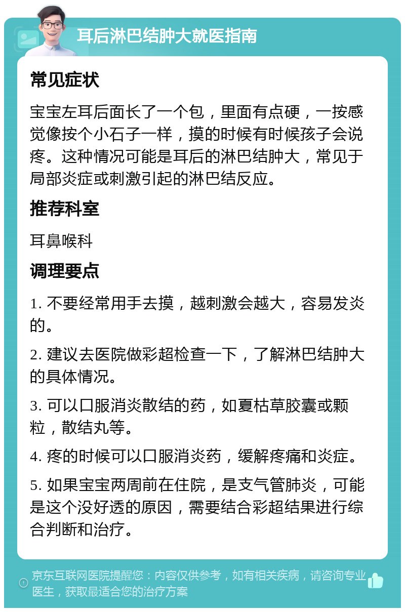 耳后淋巴结肿大就医指南 常见症状 宝宝左耳后面长了一个包，里面有点硬，一按感觉像按个小石子一样，摸的时候有时候孩子会说疼。这种情况可能是耳后的淋巴结肿大，常见于局部炎症或刺激引起的淋巴结反应。 推荐科室 耳鼻喉科 调理要点 1. 不要经常用手去摸，越刺激会越大，容易发炎的。 2. 建议去医院做彩超检查一下，了解淋巴结肿大的具体情况。 3. 可以口服消炎散结的药，如夏枯草胶囊或颗粒，散结丸等。 4. 疼的时候可以口服消炎药，缓解疼痛和炎症。 5. 如果宝宝两周前在住院，是支气管肺炎，可能是这个没好透的原因，需要结合彩超结果进行综合判断和治疗。