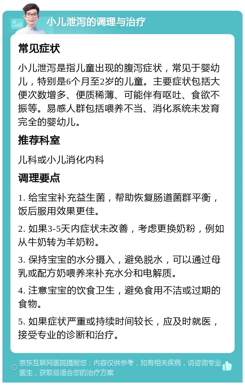 小儿泄泻的调理与治疗 常见症状 小儿泄泻是指儿童出现的腹泻症状，常见于婴幼儿，特别是6个月至2岁的儿童。主要症状包括大便次数增多、便质稀薄、可能伴有呕吐、食欲不振等。易感人群包括喂养不当、消化系统未发育完全的婴幼儿。 推荐科室 儿科或小儿消化内科 调理要点 1. 给宝宝补充益生菌，帮助恢复肠道菌群平衡，饭后服用效果更佳。 2. 如果3-5天内症状未改善，考虑更换奶粉，例如从牛奶转为羊奶粉。 3. 保持宝宝的水分摄入，避免脱水，可以通过母乳或配方奶喂养来补充水分和电解质。 4. 注意宝宝的饮食卫生，避免食用不洁或过期的食物。 5. 如果症状严重或持续时间较长，应及时就医，接受专业的诊断和治疗。