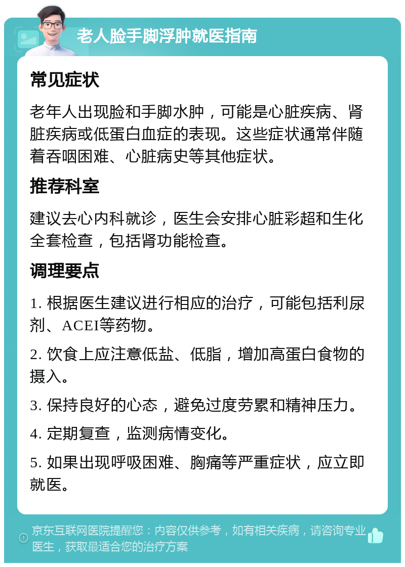 老人脸手脚浮肿就医指南 常见症状 老年人出现脸和手脚水肿，可能是心脏疾病、肾脏疾病或低蛋白血症的表现。这些症状通常伴随着吞咽困难、心脏病史等其他症状。 推荐科室 建议去心内科就诊，医生会安排心脏彩超和生化全套检查，包括肾功能检查。 调理要点 1. 根据医生建议进行相应的治疗，可能包括利尿剂、ACEI等药物。 2. 饮食上应注意低盐、低脂，增加高蛋白食物的摄入。 3. 保持良好的心态，避免过度劳累和精神压力。 4. 定期复查，监测病情变化。 5. 如果出现呼吸困难、胸痛等严重症状，应立即就医。