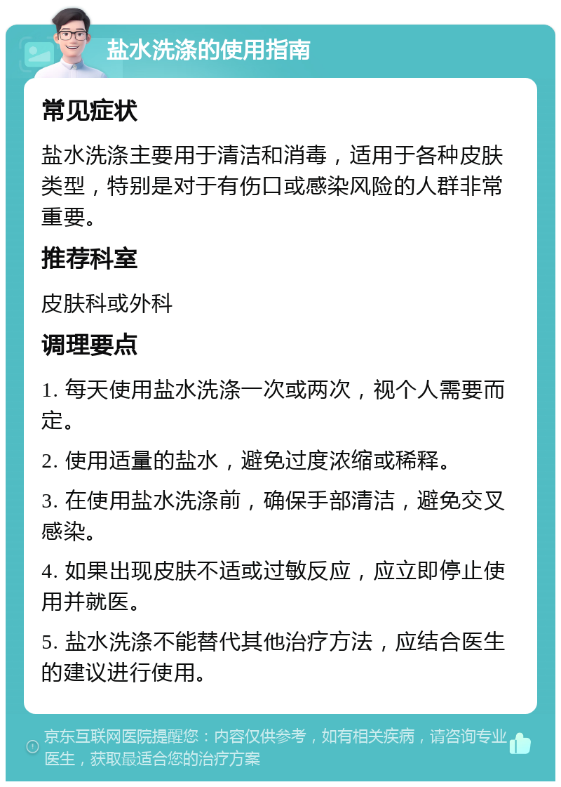 盐水洗涤的使用指南 常见症状 盐水洗涤主要用于清洁和消毒，适用于各种皮肤类型，特别是对于有伤口或感染风险的人群非常重要。 推荐科室 皮肤科或外科 调理要点 1. 每天使用盐水洗涤一次或两次，视个人需要而定。 2. 使用适量的盐水，避免过度浓缩或稀释。 3. 在使用盐水洗涤前，确保手部清洁，避免交叉感染。 4. 如果出现皮肤不适或过敏反应，应立即停止使用并就医。 5. 盐水洗涤不能替代其他治疗方法，应结合医生的建议进行使用。