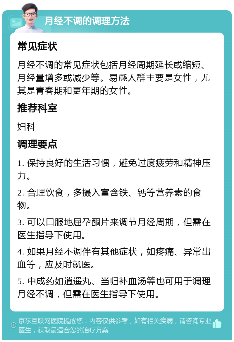 月经不调的调理方法 常见症状 月经不调的常见症状包括月经周期延长或缩短、月经量增多或减少等。易感人群主要是女性，尤其是青春期和更年期的女性。 推荐科室 妇科 调理要点 1. 保持良好的生活习惯，避免过度疲劳和精神压力。 2. 合理饮食，多摄入富含铁、钙等营养素的食物。 3. 可以口服地屈孕酮片来调节月经周期，但需在医生指导下使用。 4. 如果月经不调伴有其他症状，如疼痛、异常出血等，应及时就医。 5. 中成药如逍遥丸、当归补血汤等也可用于调理月经不调，但需在医生指导下使用。