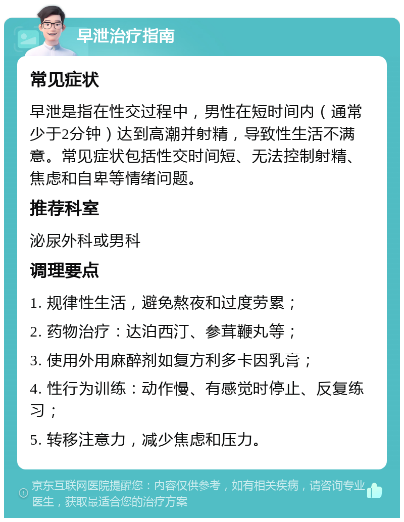 早泄治疗指南 常见症状 早泄是指在性交过程中，男性在短时间内（通常少于2分钟）达到高潮并射精，导致性生活不满意。常见症状包括性交时间短、无法控制射精、焦虑和自卑等情绪问题。 推荐科室 泌尿外科或男科 调理要点 1. 规律性生活，避免熬夜和过度劳累； 2. 药物治疗：达泊西汀、参茸鞭丸等； 3. 使用外用麻醉剂如复方利多卡因乳膏； 4. 性行为训练：动作慢、有感觉时停止、反复练习； 5. 转移注意力，减少焦虑和压力。