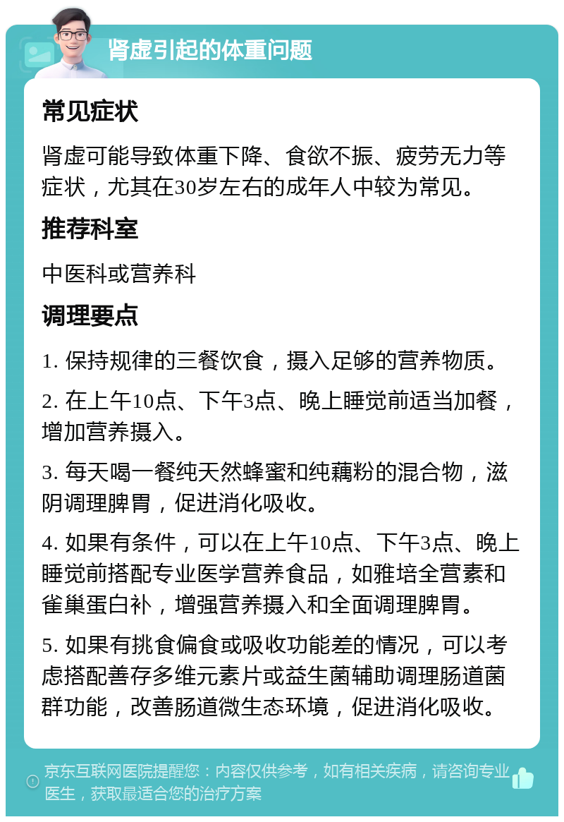 肾虚引起的体重问题 常见症状 肾虚可能导致体重下降、食欲不振、疲劳无力等症状，尤其在30岁左右的成年人中较为常见。 推荐科室 中医科或营养科 调理要点 1. 保持规律的三餐饮食，摄入足够的营养物质。 2. 在上午10点、下午3点、晚上睡觉前适当加餐，增加营养摄入。 3. 每天喝一餐纯天然蜂蜜和纯藕粉的混合物，滋阴调理脾胃，促进消化吸收。 4. 如果有条件，可以在上午10点、下午3点、晚上睡觉前搭配专业医学营养食品，如雅培全营素和雀巢蛋白补，增强营养摄入和全面调理脾胃。 5. 如果有挑食偏食或吸收功能差的情况，可以考虑搭配善存多维元素片或益生菌辅助调理肠道菌群功能，改善肠道微生态环境，促进消化吸收。