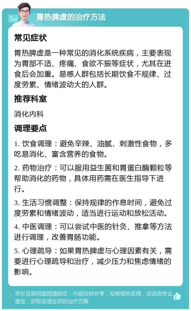 胃热脾虚的治疗方法 常见症状 胃热脾虚是一种常见的消化系统疾病，主要表现为胃部不适、疼痛、食欲不振等症状，尤其在进食后会加重。易感人群包括长期饮食不规律、过度劳累、情绪波动大的人群。 推荐科室 消化内科 调理要点 1. 饮食调理：避免辛辣、油腻、刺激性食物，多吃易消化、富含营养的食物。 2. 药物治疗：可以服用益生菌和胃蛋白酶颗粒等帮助消化的药物，具体用药需在医生指导下进行。 3. 生活习惯调整：保持规律的作息时间，避免过度劳累和情绪波动，适当进行运动和放松活动。 4. 中医调理：可以尝试中医的针灸、推拿等方法进行调理，改善胃肠功能。 5. 心理疏导：如果胃热脾虚与心理因素有关，需要进行心理疏导和治疗，减少压力和焦虑情绪的影响。