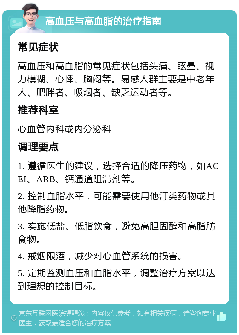 高血压与高血脂的治疗指南 常见症状 高血压和高血脂的常见症状包括头痛、眩晕、视力模糊、心悸、胸闷等。易感人群主要是中老年人、肥胖者、吸烟者、缺乏运动者等。 推荐科室 心血管内科或内分泌科 调理要点 1. 遵循医生的建议，选择合适的降压药物，如ACEI、ARB、钙通道阻滞剂等。 2. 控制血脂水平，可能需要使用他汀类药物或其他降脂药物。 3. 实施低盐、低脂饮食，避免高胆固醇和高脂肪食物。 4. 戒烟限酒，减少对心血管系统的损害。 5. 定期监测血压和血脂水平，调整治疗方案以达到理想的控制目标。