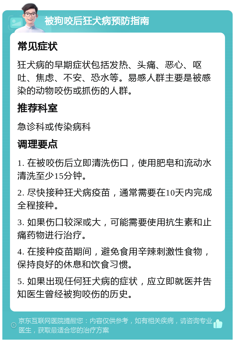 被狗咬后狂犬病预防指南 常见症状 狂犬病的早期症状包括发热、头痛、恶心、呕吐、焦虑、不安、恐水等。易感人群主要是被感染的动物咬伤或抓伤的人群。 推荐科室 急诊科或传染病科 调理要点 1. 在被咬伤后立即清洗伤口，使用肥皂和流动水清洗至少15分钟。 2. 尽快接种狂犬病疫苗，通常需要在10天内完成全程接种。 3. 如果伤口较深或大，可能需要使用抗生素和止痛药物进行治疗。 4. 在接种疫苗期间，避免食用辛辣刺激性食物，保持良好的休息和饮食习惯。 5. 如果出现任何狂犬病的症状，应立即就医并告知医生曾经被狗咬伤的历史。